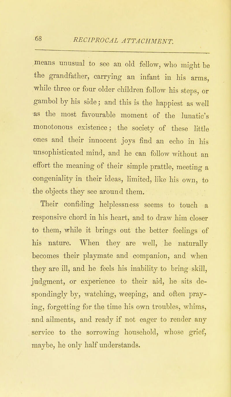 RECIPROCAL ATTACHMENT. means unusual to see an old fellow, who might be the grandfather, carrying an infant in his arms, while three or four older children follow his steps, or gambol by his side; and this is the happiest as well as the most favourable moment of the lunatic's monotonous existence; the society of these little ones and their innocent joys find an echo in his unsophisticated mind, and he can follow without an effort the meaning of their simple prattle, meeting a congeniality in their ideas, limited, like his own, to the objects they see around them. Their confiding helplessness seems to touch a responsive chord in his heart, and to draw him closer to them, while it brings out the better feelings of his nature. When they are well, he naturally becomes their playmate and companion, and Avlien they are ill, and he feels his inability to bring skill, judgment, or expei'ience to their aid, he sits de- spondingly by, watching, weeping, and often pray- ing, forgetting for the time his own troubles, whims, and ailments, and ready if not eager to render any service to the sorrowing household, whose grief, maybe, he only half understands.