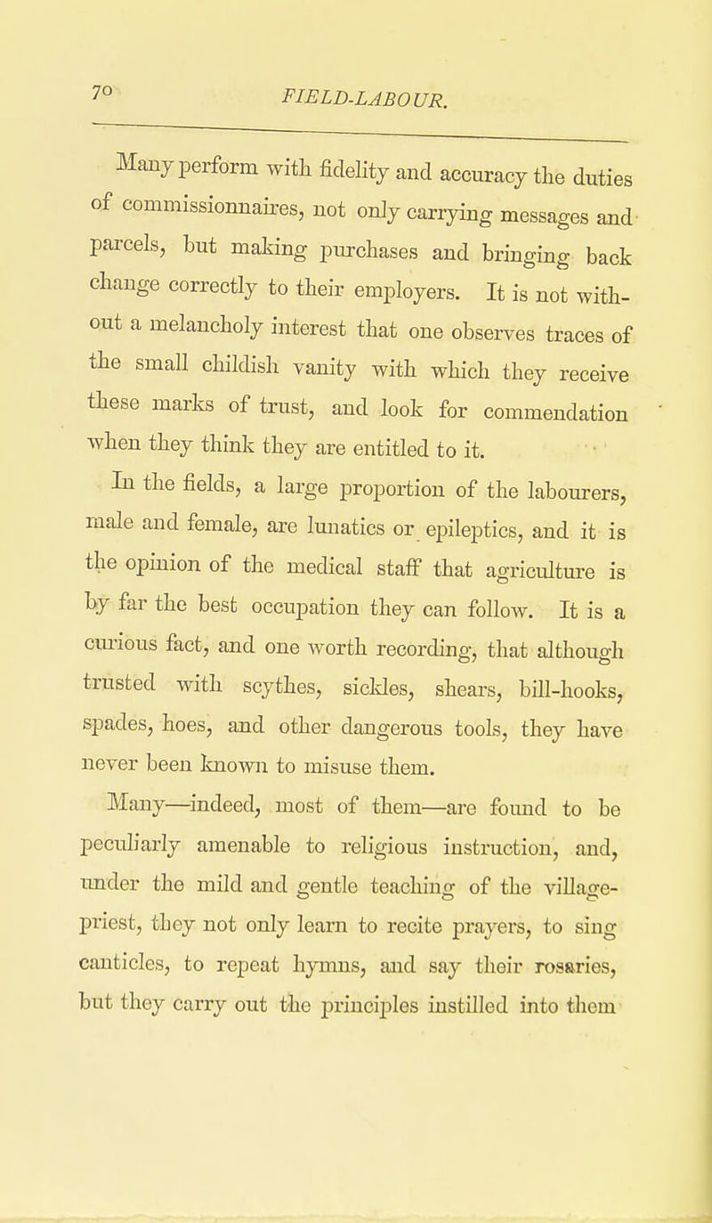 FIELD-LABOUR. Many perform with fidelity and accuracy the duties of commissionnaires, uot only carrying messages and- parcels, hut making purchases and bringing back change correctly to their employers. It is not with- out a melancholy interest that one observes traces of the small childish vanity with which they receive these marks of trust, and look for commendation when they think they are entitled to it. In the fields, a large proportion of the labourers, male and female, are lunatics or epileptics, and it is the opinion of the medical staff that agricultm-e is by far the best occupation they can follow. It is a curious fact, and one worth recording, that although trusted with scythes, sicldes, shears, bill-hooks, spades, hoes, and other dangerous tools, they have never been known to misuse them. Many—indeed, most of them—are found to be peculiarly amenable to religious instruction, and, under the mild and gentle teachino- of the villacTe- priest, they not only learn to recite prayers, to sing canticles, to repeat hymns, and say their rosaries, but they carry out the principles instilled into tliem