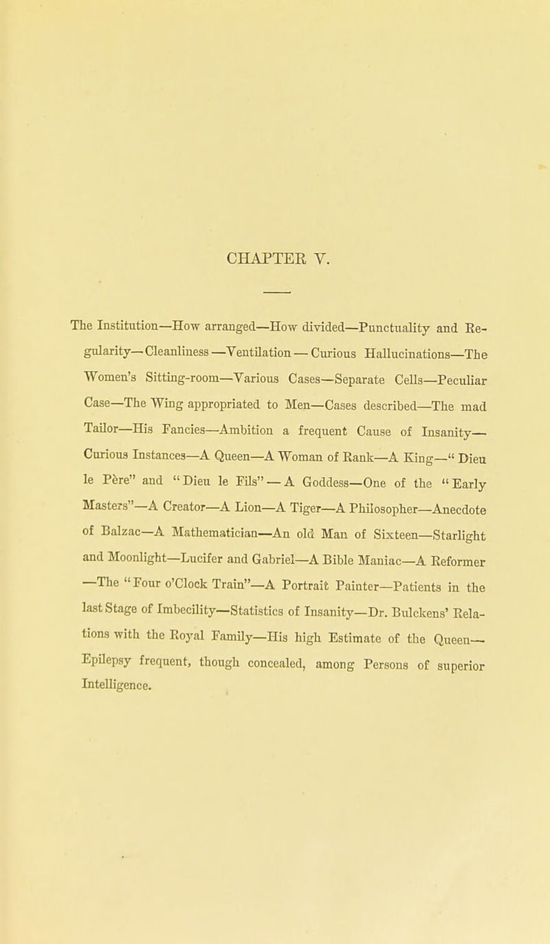 CHAPTER V. The Institution—How arranged—How divided—Punctuality and Ee- gularity— Cleanliness —Ventilation — Curious Hallucinations—The Women's Sitting-room—Various Cases—Separate Cells—Peculiar Case—The Wing appropriated to Men—Cases described—The mad TaUor—His Fancies—Ambition a frequent Cause of Insanity— Curious Instances—A Queen—A Woman of Eank—A King— Dieu le Pfere and Dieu le Fils —A Goddess—One of the Early Masters—A Creator—A Lion—A Tiger-A Philosopher—Anecdote of Balzac—A Mathematician—An old Man of Sixteen—Starlight and Moonlight—Lucifer and Gabriel—A Bible Maniac—A Eeformer —The Four o'clock Train—A Portrait Painter—Patients in the last Stage of Imbecility—Statistics of Insanity—Dr. Bulckens' Eela- tions with the Eoyal FamUy—His high Estimate of the Queen- Epilepsy frequent, though concealed, among Persons of superior Intelligence.