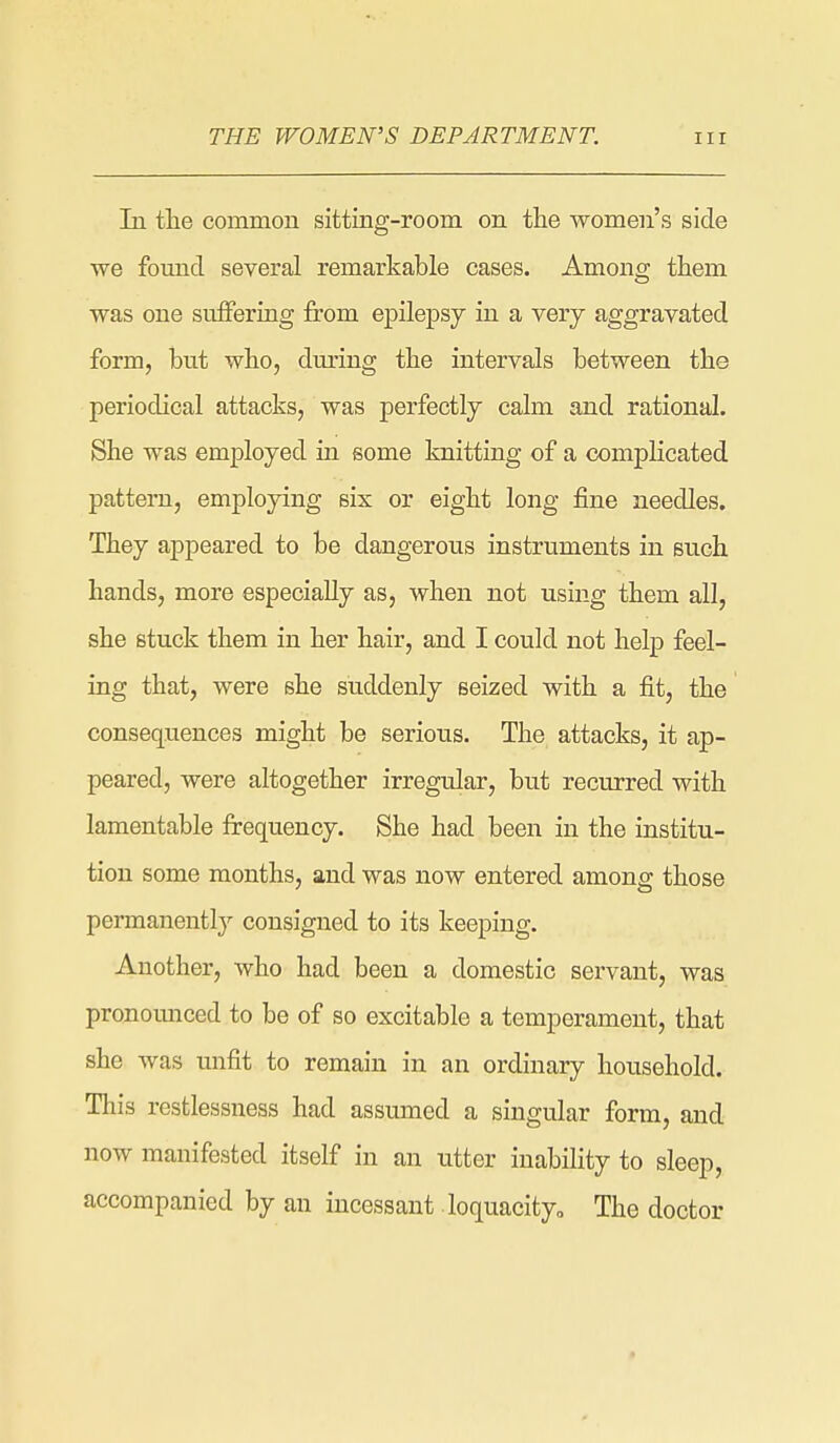 In the common sitting-room on the women's side we fomad several remarkable cases. Amono; them was one suffering from epilepsy in a very aggravated form, but who, dm-ing the intervals between the periodical attacks, was perfectly calm and rational. She was employed in some knitting of a complicated pattern, employing six or eight long fine needles. They appeared to be dangerous instruments in such hands, more especially as, when not using them all, she stuck them in her hair, and I could not help feel- ing that, were she suddenly seized with a fit, the consequences might be serious. The attacks, it ap- peared, were altogether irregular, but recurred with lamentable frequency. She had been in the institu- tion some months, and was now entered among those permanently consigned to its keeping. Another, who had been a domestic servant, was pronoimced to be of so excitable a temperament, that she was unfit to remain in an ordinary household. This restlessness had assumed a singular form, and now manifested itself in an utter inability to sleep, accompanied by an incessant loquacityo The doctor