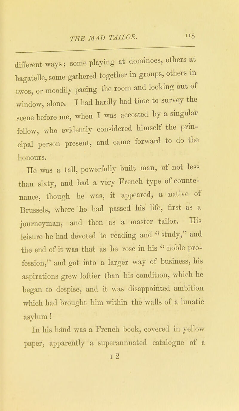 clifFerent ^yays; some playing at dominoes, others at bagateUe, some gathered together in gronps, others in twos, or moodily pacing the room and looking out of wmdow, alone, I had hardly had time to survey the scene before me, when I was accosted by a singular feUow, who e^adently considered himself the prin- cipal person present, and came forward to do the honours. He was a tall, powerfully budt man, of not less than sixty, and had a very French type of counte- nance, though he was, it appeared, a native of Brussels, where he had passed his life, first as a journeyman, and then as a master tailor. His leisure he had devoted to reading and  study, and the end of it was that as he rose in his  noble pro- fession, and got into a larger way of business, his aspirations grew loftier than his condition, which he began to despise, and it was disappointed ambition which had brought him within the walls of a lunatic asylum! In his hflnd was a French book, covered in yellow paper, apparently a superannuated catalogue of a I 2