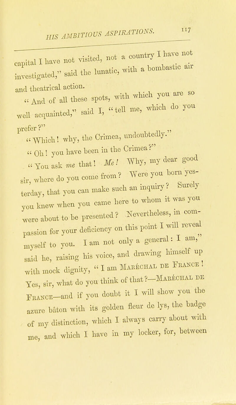 HIS AMBITIOUS ASPIRATIONS. cpitall have not visited, not a country I have not ::Uatea,saiatl.,unatie,,it.a— and theatrical action. .Md of all these spots, .ith which you so .ell acquainted, said I, teU me, which do you prefer? , , » Which! why, tho Crimea, mrdoubtedly. « Oh' you have been in the Crimea ? a You ask « that! Mc! Why, my dear good where do you come from? Were yen born yes- terday, that you can mate such an iuquhry ? Surely you knew when you came here to whom it was you were about to be presented ? nevertheless, in com- passion for your deficiency on this pomt I wdl reveal n>yself to you. I am not only a general: I am, said he, raising his voice, and drawing himself up .vith mock dignity,  I am MAKiCHAL » F»A«o. ! Yes, sir, what do you think of that ?-MA.icHAL BE FitASCK-and if you doubt it I will show you the a:,ure baton with its golden flour de lys, the badge of my distinction, which I always carry about with n,e, and which I have in my locker, for, between