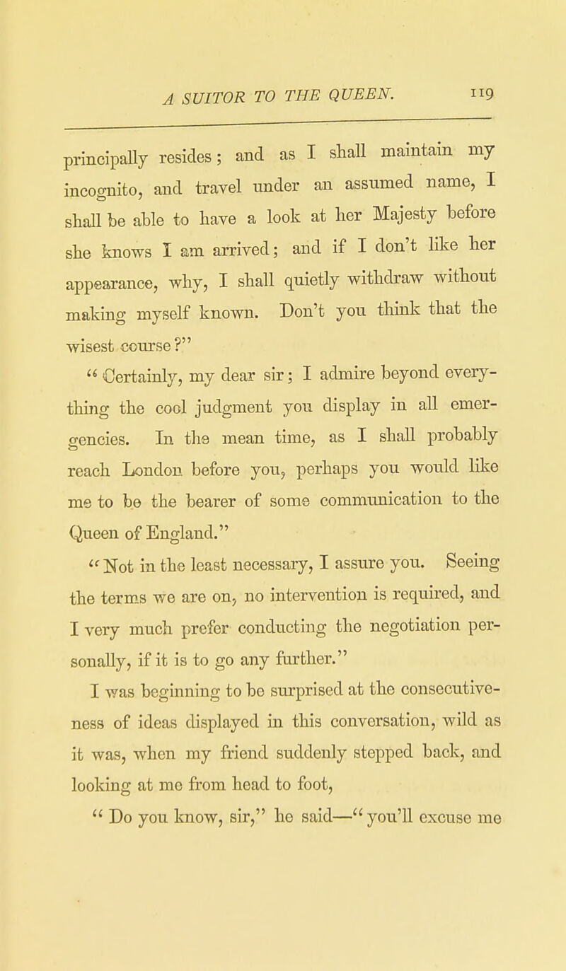 A SUITOR TO THE QUEEN. principaUy resides; and as I shall maintain my incognito, and travel under an assumed name, I shall be able to have a look at her Majesty before she knows I am arrived; and if I don't like her appearance, why, I shall quietly withdraw without making myself known. Don't you think that the wisest course?  Certainly, my dear sir; I admire beyond every- thing the cool judgment you display in all emer- gencies. In the mean time, as I shall probably reach London before you, perhaps you would like me to be the bearer of some communication to the Queen of England.  Not in the least necessary, I assure you. Seeing the terms we are on, no intervention is required, and I very much prefer conducting the negotiation per- sonally, if it is to go any farther. I was beginning to be stirprised at the consecutive- ness of ideas displayed in this conversation, wild as it was, when my friend suddenly stepped back, and looking at me from head to foot,  Do you know, sir, he said— you'll excuse me