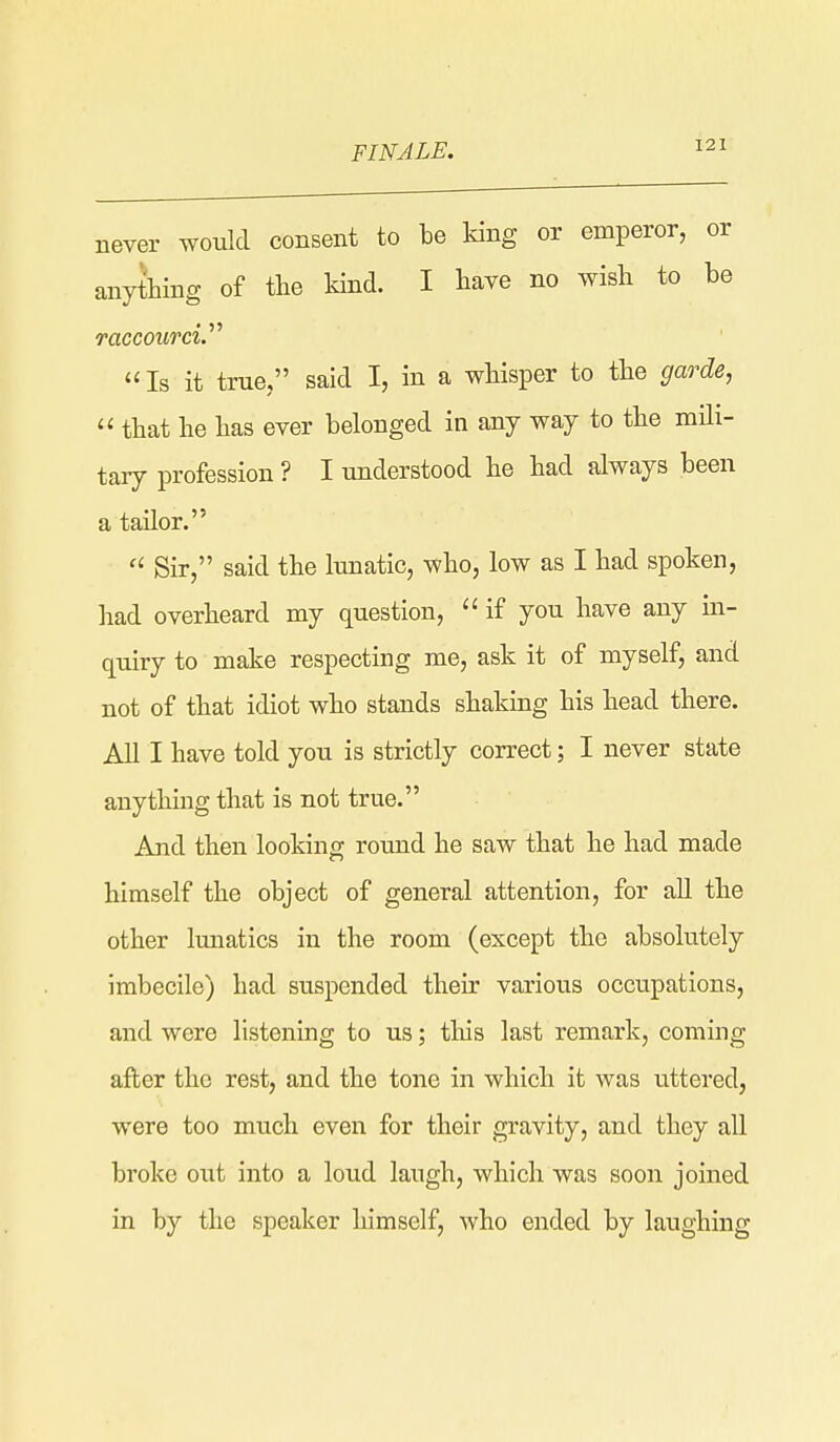 FINALE. never would consent to be king or emperor, or anything of the kind. I bave no wish to be raccourcV^ Is it true, said I, in a wbisper to tbe gao^de,  that be bas ever belonged in any way to tbe mili- tary profession ? I understood be bad always been a tailor.  Sir, said tbe lunatic, wbo, low as I bad spoken, bad overboard my question,  if you bave any in- quiry to make respecting me, ask it of myself, and not of tbat idiot wbo stands sbaking bis bead tbere. All I bave told you is strictly correct; I never state any tiling tbat is not true. And then looking round he saw that be bad made himself the object of general attention, for aU tbe other lunatics in the room (except tbe absolutely imbecile) bad suspended their various occupations, and were listening to us; tliis last remark, coming after the rest, and tbe tone in which it was uttered, were too much even for their gravity, and they all broke out into a loud laugh, which was soon joined in by the speaker himself, who ended by laughing