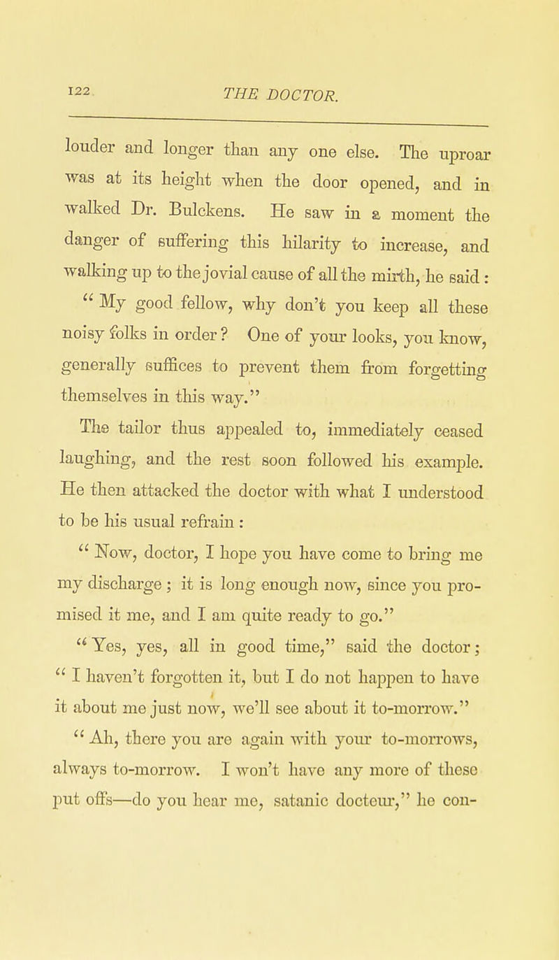 THE DOCTOR. louder and longer than any one else. The uproar was at its height when the door opened, and in walked Dr. Bulckens. He saw in a moment the danger of sufFering this hilarity to increase, and walking up to the jovial cause of all the mirth, he said:  My good fellow, why don't you keep all these noisy folks in order ? One of your looks, you know, generally suffices to prevent them from forgetting themselves in this way. The tailor thus appealed to, immediately ceased laughing, and the rest soon followed his example. He then attacked the doctor with what I understood to be his usual refrain :  Now, doctor, I hope you have come to bring me my discharge ; it is long enough now, since you pro- mised it me, and I am quite ready to go.  Yes, yes, all in good time, said the doctor;  I haven't forgotten it, but I do not happen to have it about me just now, we'll see about it to-morrow.  Ah, there you are again with your to-morrows, always to-morrow. I won't have any more of these j)ut offs—do you hear me, satanic docteur, he con-