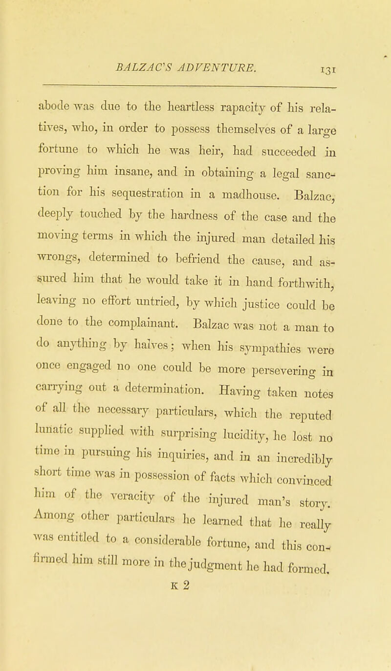 abode was due to the heartless rapacity of his rela- tives, who, in order to possess themselves of a large fortune to which he was heir, had succeeded in proving him insane, and in obtaining a legal sane-- tion for his sequ.estration in a madhouse. Balzac, deeply touched by the hardness of the case and the moving terms in which the injured man detailed his wrongs, determined to befriend the cause, and as- §m-ed him that he would take it in hand forthwith, leaving no effort untried, by which justice could be done to the complainant. Balzac was not a man to do anything by halves; when his sympathies were once engaged no one could be more persevering in cariying out a determination. Having taken notes of all the necessary particulars, which the reputed lunatic supplied with surprising lucidity, he lost no time in pursiung his inquiries, and in an incredibly short time was in possession of facts which convinced him of the veracity of the injured man's story. Among other particulars he learned that he really was entitled to a considerable fortune, and this con- firmed him still more in the judgment he had formed.