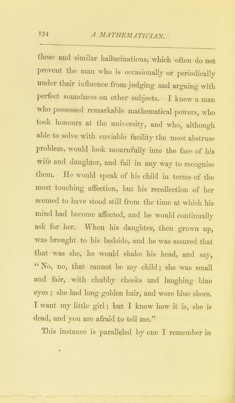 A MATHEMATICIAN. these and similar hallucinations, which often do not prevent the man who is occasionally or periodically under their influence from judging and arguing with perfect soundness on other subjects. I knew a man who possessed remarkable mathematical powers, who took honours at the university, and who, although able to solve with enviable facility the most abstruse problem, would look mournfully into the face of his wife and daughter, and fail in any way to recognise them. He would speak of his child in terms of the most touching affection, but lais recollection of her seemed to have stood still from the time at which his mind had become affected, and he would continually ask for her. When his daughter, then grown up, was brought to his bedside, and he was assured that that was she, he would shake his head, and say, ''iNo, no, that cannot be my child; she was small and fair, with chubby cheeks and laughing blue eyes ; she had long golden hair, and wore blue shoes. I want my little girl; but I know how it is, she is dead, and you are afraid to tell me. This instance is paralleled by one I remember in