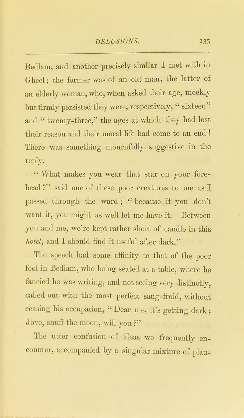 Bedlam, and another precisely similar I met with in Gheel; tlie former was of an old man, the latter of an elderly woman, who, when asked their age, meekly but firmly persisted they were, respectively,  sixteen and  twenty-three, the ages at wliich they had lost their reason and their moral hfe had come to an end ! Tliere was something mournfiilly suggestive in the reply.  What makes you wear that star on your fore- head ? said one of these poor creatures to me as I passed through the ward; because if you don't want it, you might as well let me have it. Between you and me, we're kept rather short of candle in this hotel, and I should find it useful after dark. The speech had some affinity to that of the poor fool in Bedlam, who being seated at a table, where he fancied he was writing, and not seeing very distinctly, called out with the most perfect sang-fi-oid, without ceasing his occupation,  Dear me, it's getting dark; Jove, snuff the moon, will you V The utter confusion of ideas we frequently en- counter, accompanied by a singular mixtui'e of plau-