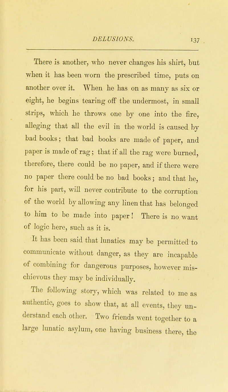 There is another, who never changes his shirt, but when it has been worn the prescribed time, puts on another over it. When he has on as many as six or eight, he begins tearing off the undermost, in small strips, which he throws one by one into the fire, alleging that aU the evil in the world is caused by bad books; that bad books are made of paper, and paper is made of rag; that if all the rag were burned, therefore, there could be no paper, and if there were no paper there could be no bad books; and that he, for his part, will never contribute to the corruption of the world by allowing any linen that has belonged to him to be made into paper! There is no want of logic here, such as it is. It has been said that liuiatics may be permitted to communicate without danger, as they are incapable of combining for dangerous puqDoses, however mis- chievous they may be individually. The following story, which was related to me as authentic, goes to show that, at all events, they un- derstand each other. Two friends went together to a large lunatic asylum, one having business there, the