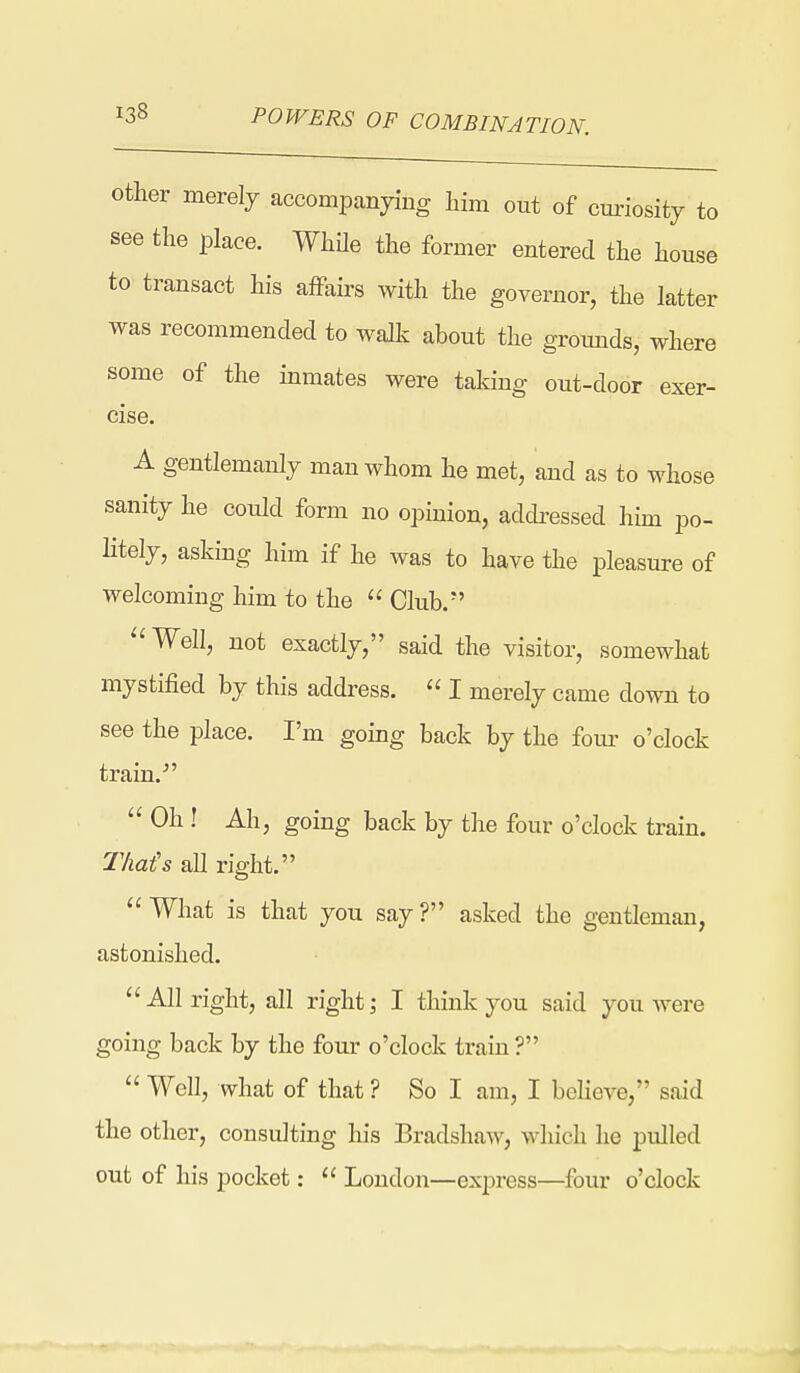 Other merely accompanjang him out of cm-iosity to see the place. While the former entered the house to transact his affairs with the governor, the latter was recommended to walk about the gromids, where some of the inmates were taking out-door exer- cise. A gentlemanly man whom he met, and as to whose sanity he could form no opinion, addressed him po- Htely, asking him if he was to have the pleasure of welcoming him to the  Club. ^'Well, not exactly, said the visitor, somewhat mystified by this address.  I merely came down to see the place. I'm going back by the fom- o'clock train. ^'  Oh ! Ah, going back by the four o'clock train. That's all right.  What is that you say ? asked the gentleman, astonished.  All right, all right; I think you said you were going back by the four o'clock train ?  Well, what of that ? So I am, I beheve, said the other, consulting his Bradshaw, which he pulled out of his pocket;  London—express—four o'clock