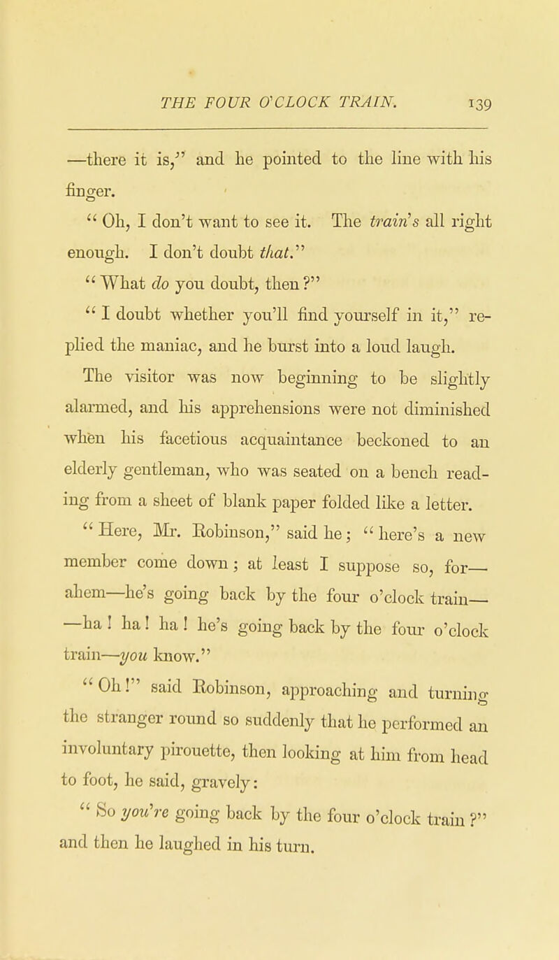 —there it is/' and he pointed to the line with his finger.  Oh, I don't want to see it. The traivLS all right enough. I don't doubt tliaty  What do you doubt, then?  I doubt whether you'll find yourself in it, re- plied the maniac, and he burst into a loud laugh. The visitor was now beginning to be slightly alarmed, and his apprehensions were not diminished when his facetious acquaintance beckoned to an elderly gentleman, who was seated on a bench read- ing from a sheet of blank paper folded like a letter.  Here, Mr. Eobiuson, said he;  here's a new member come down; at least I suppose so, for— ahem—he's going back by the four o'clock train— —ha ! ha! ha ! he's going back by the fotu- o'clock train—you laiow. Oh! said Eobinson, approaching and turnino- the stranger round so suddenly that he performed an involuntary pirouette, then looking at him from head to foot, he said, gravely:  So 7/ou're going back by the four o'clock train ? and then he laughed in his turn.