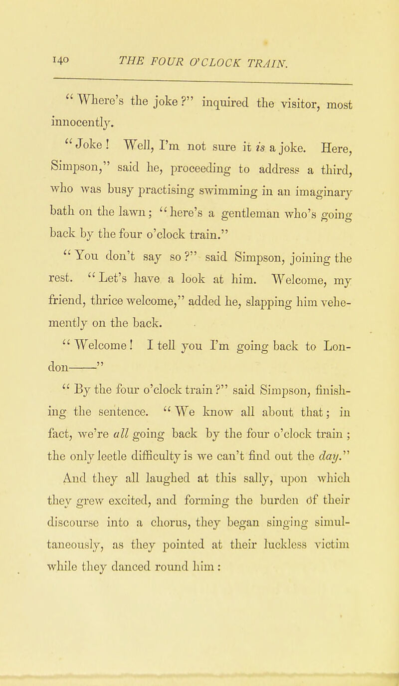  Where's the joke ? inquired the visitor, most iniiocentty. Joke! Well, I'm not sure it 2s a joke. Here, Simpson, said he, proceeding to address a third, who was busy practising swimming in an imaginary- bath on the lawn; here's a gentleman who's ffoino- back by the four o'clock train.  You don't say so ? said Simpson, joining the rest. Let's have a look at him. Welcome, my friend, thrice welcome, added he, slapping him vehe- mently on the back.  Welcome ! I tell you I'm going back to Lon- don   By the four o'clock train ? said Simpson, finish- ing the sentence.  We know all about that; in fact, we're all going back by the four o'clock train ; the onlyleetle difficulty is we can't find out the day.^' And they all laughed at this sally, upon which they grew excited, and forming the burden df their discourse into a chorus, they began singing simul- taneously, as they j)ointed at their luckless victim while they danced round him :