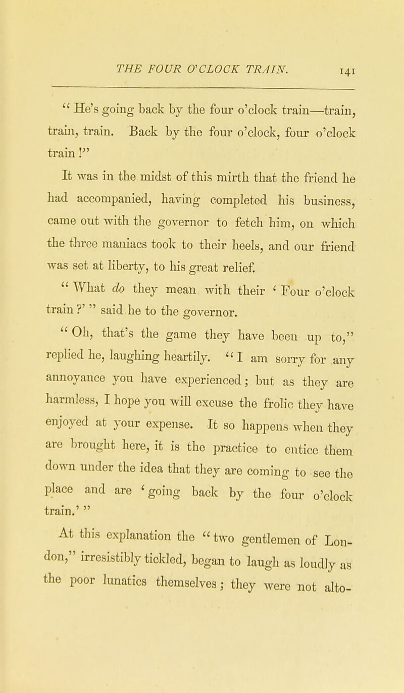  He's going back by the four o'clock train—^train, train, train. Back by the four o'clock, four o'clock train It was in the midst of this mirth that the friend he had accompanied, having completed his business, came out with the governor to fetch him, on which the three maniacs took to their heels, and our friend was set at liberty, to his great relief  What do they mean with their ' Four o'clock train ?'  said he to the governor.  Oh, that's the game they have been up to, replied he, laughing heartily.  I am sorry for any annoyance you have experienced; but as they are harmless, I hope you will excuse the fr-ohc they have enjoyed at your expense. It so happens when they are brought here, it is the practice to entice them down under the idea that they are coming to see the place and are 'going back by the foui' o'clock train.'  At this explanation the  two gentlemen of Lon- don, irresistibly tickled, began to laugh as loudly as the poor lunatics themselves; they were not alto-