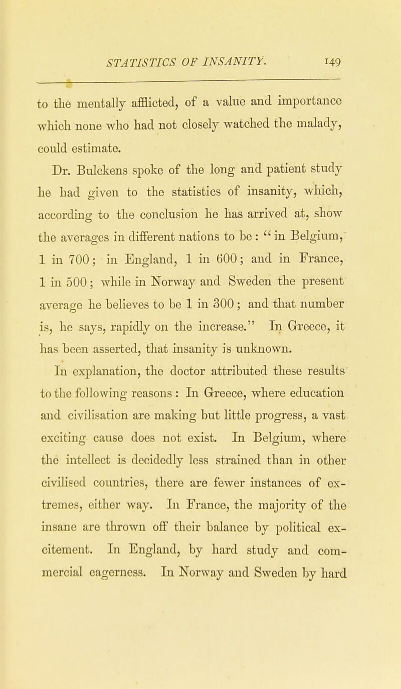 to the mentally aflBicted, of a value and importance which none who had not closely watched the malady, could estimate. Dr. Bulckens spoke of the long and patient study he had given to the statistics of insanity, which, according to the conclusion he has arrived at, show the averages in different nations to be : in Belgium, 1 in 700; in England, 1 in 600; and in France, 1 in 500; while in Norway and Sweden the present averag;e he believes to be 1 in 300; and that number is, he says, rapidly on the increase. In Greece, it has been asserted, that insanity is unknown. In explanation, the doctor attributed these results to the following reasons : In Greece, where education and civilisation are making but little progress, a vast exciting cause does not exist. In Belgium, where the intellect is decidedly less strained than in other civilised countries, there are fewer instances of ex- tremes, either way. In France, the majority of the insane are thrown off their balance by political ex- citement. In England, by hard study and com- mercial eagerness. In Norway and Sweden by hard