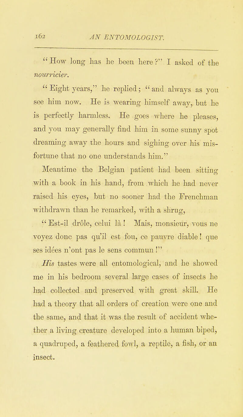 AN ENTOMOLOGIST.  How long has lie been here ? I asked of the nourricier.  Eight years, he replied; and always as you see him now. He is wearing himself away, but he is perfectly harmless. He goes Avhere he pleases, and you may generally find him in some sunny spot dreaming away the hours and sighing over his mis- fortune that no one understands him. Meantime the Belgian patient had been sitting with a book in his hand, from which he had never raised his eyes, but no sooner had the Frenchman withdrawn than he remarked, with a shrug,  Est-il drole, celui la ! Mais, monsieur, a-ous ne voyez done pas qu'il est fou, ce jDauvre diable! que ses idees n'ont pas le sens commun ! His tastes were all entomological, and he showed me in his bedroom several lai'ge cases of insects he had collected and preserved with great skill. He had a theory that all orders of creation Averc one and the same, and that it was the result of accident whe- ther a living creature developed into a human biped, a quadruped, a feathered fowl, a reptile, a fish, or an insect.