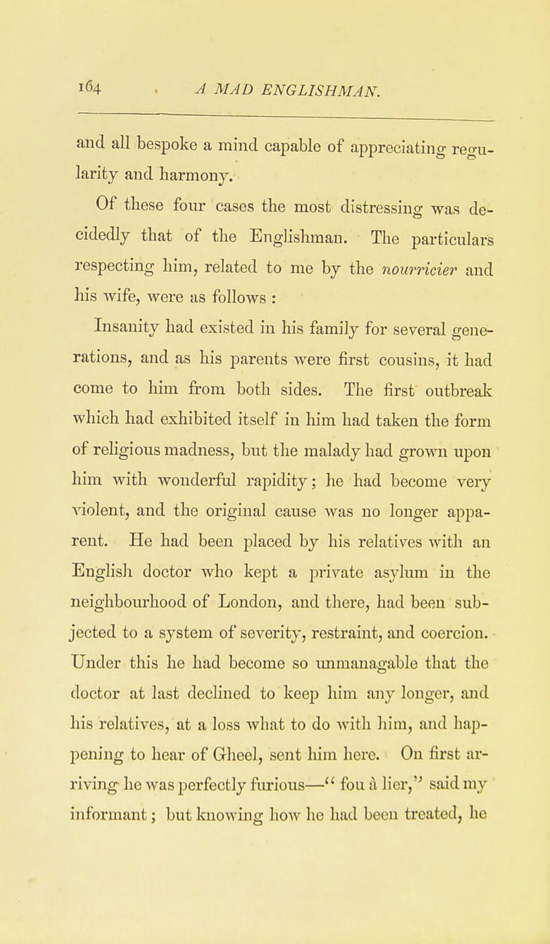 and all bespoke a mind capable of appreciating regu- larity and harmony. Of these four cases the most distressing was de- cidedly that of the Enghshman. The particulars respecting him, related to me by the noiirricier and his wife, were as follows : Insanity had existed in his family for several gene- rations, and as his parents were first cousins, it had come to him from both sides. The first outbreak which had exhibited itself in him had taken the form of religious madness, but the malady had grown upon him with wonderful rapidity; he had become very violent, and the original cause was no longer appa- rent. He had been placed by his relatives with an English doctor who kept a private asylum in the neighbourhood of London, and there, had been sub- jected to a system of severity, restraint, and coercion. Under this he had become so vmmanagable that the doctor at last declined to keep him any longer, and his relatives, at a loss what to do with him, and hap- pening to hear of Gheel, sent him here. On first ar- riving he was perfectly furious— fou a lier,'^ said my informant j but knowing how he had been treated, he