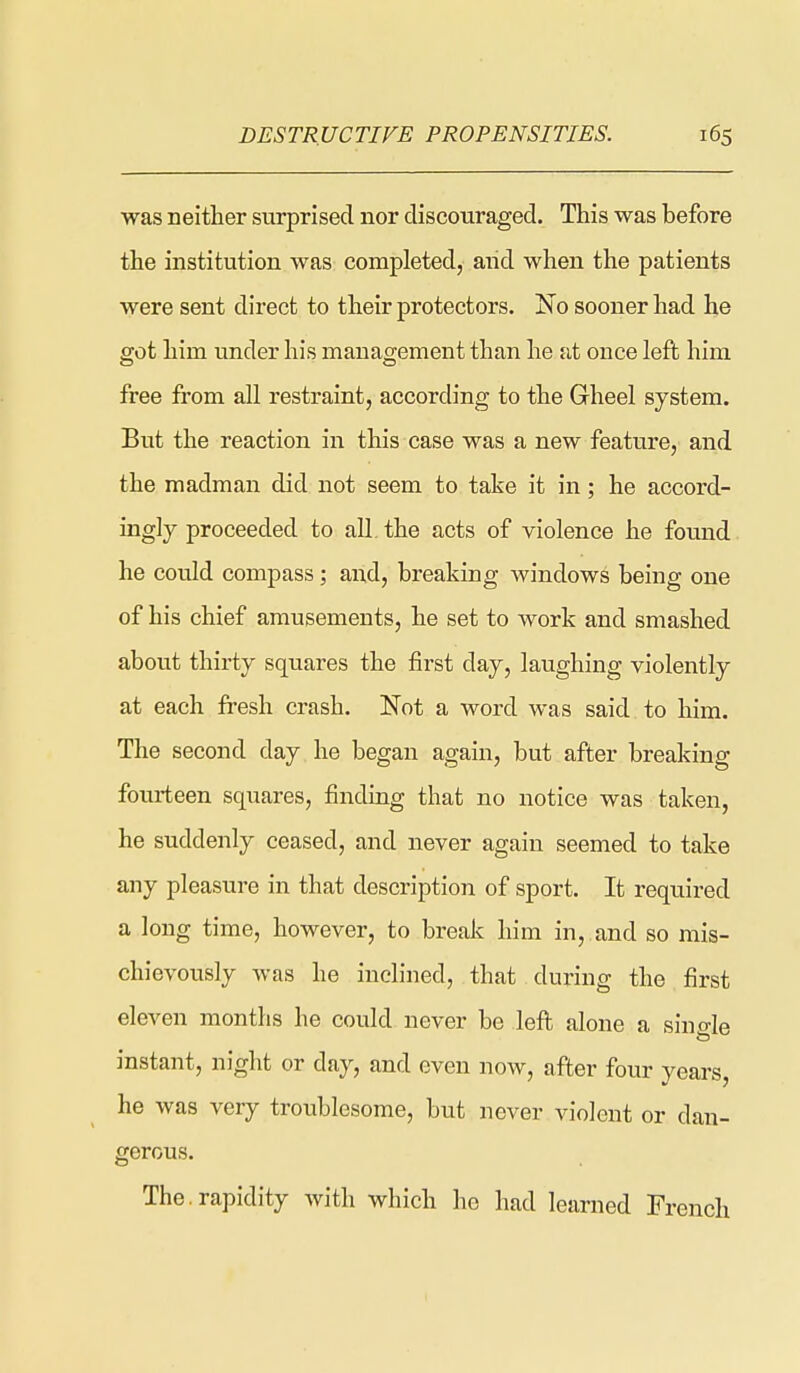 was neitter surprised nor discouraged. This was before the institution was completed, aiid when the patients were sent direct to their protectors. Iso sooner had he got him under his management than he at once left him free from all restraint, according to the Gheel system. But the reaction in this case was a new feature, and the madman did not seem to take it in; he accord- ingly proceeded to all. the acts of violence he fomid he could compass; and, breaking windows being one of his chief amusements, he set to work and smashed about thirty squares the first day, laughing violently at each fresh crash. Not a word was said to him. The second day he began again, but after breaking fourteen squares, finding that no notice was taken, he suddenly ceased, and never again seemed to take any pleasure in that description of sport. It required a long time, however, to break him in, and so mis- chievously was he inclined, that during the first eleven months he could never be left alone a sino-le instant, night or day, and even now, after four years, he was very troublesome, but never violent or dan- gerous. The.rapidity Avith which he had learned French 1