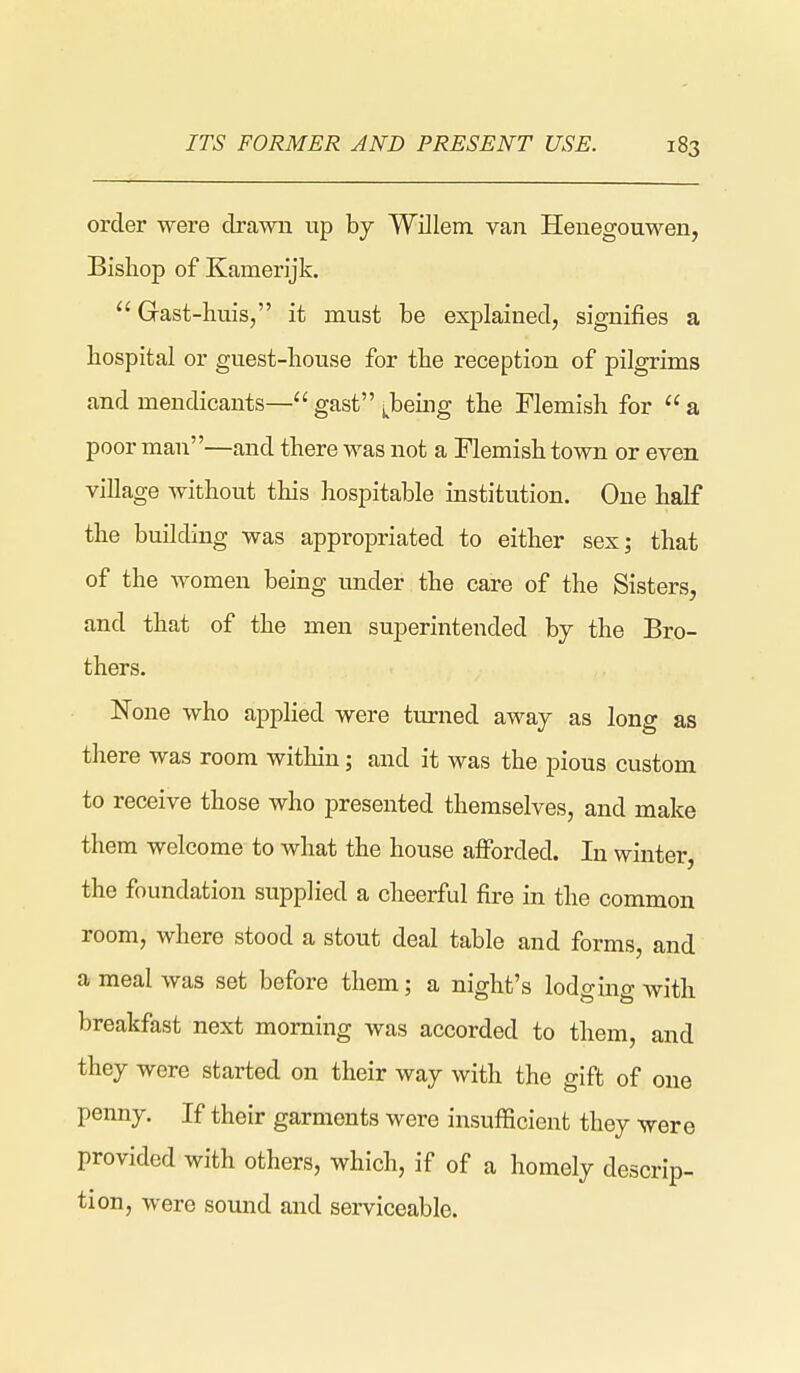 ITS FORMER AND PRESENT USE. order were drawn up by Willem van Henegouwen, Bishop of Kamerijk.  Gast-huis, it must be explained, signifies a hospital or guest-house for the reception of pilgrims and mendicants—gast'\beuig the Flemish for a poor man—and there was not a Flemish town or even village without this hospitable institution. One half the building was appropriated to either sex; that of the women being under the care of the Sisters, and that of the men superintended by the Bro- thers. None who applied were turned away as long as there was room within; and it was the pious custom to receive those who jDresented themselves, and make them welcome to what the house afforded. In winter, the foundation supplied a cheerful fire in the common room, where stood a stout deal table and forms, and a meal was set before them; a night's lodging with breakfast next morning was accorded to them, and they were started on their way with the gift of one penny. If their garments were insufficient they were provided with others, which, if of a homely descrip- tion, were sound and serviceable.