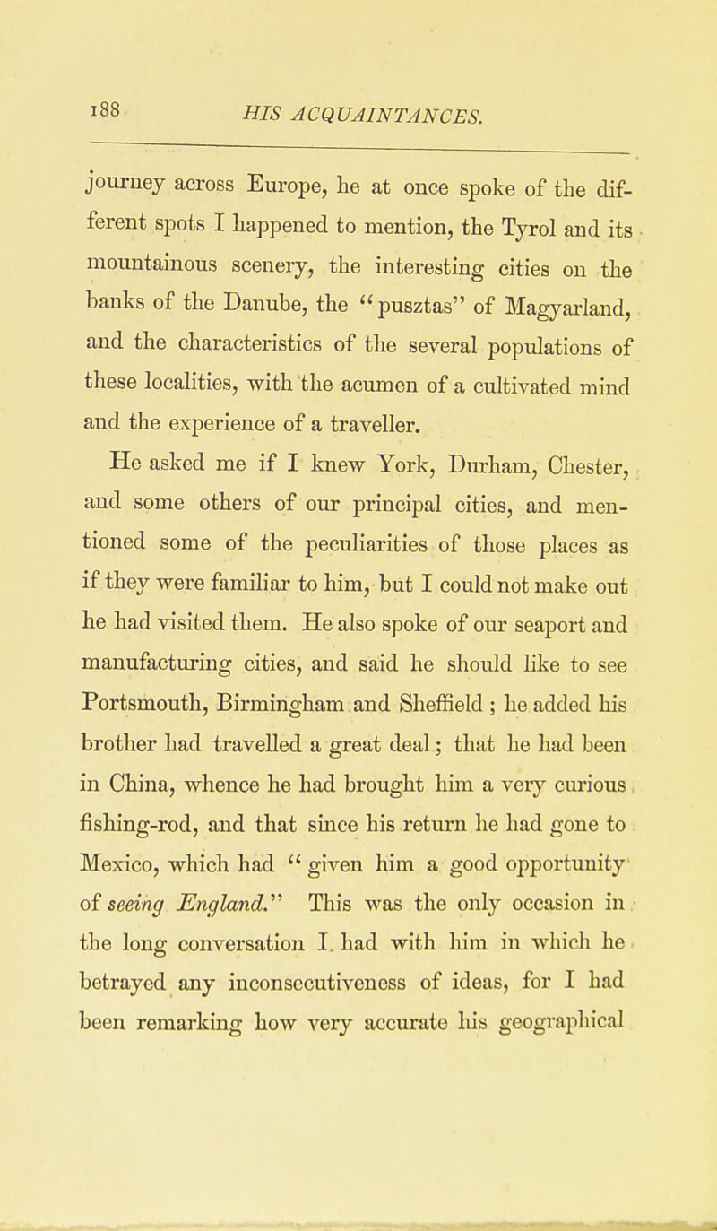 HIS ACQUAINTANCES. jouruej across Europe, he at once spoke of the dif- ferent spots I happened to mention, the Tyrol and its mountainous scenery, the interesting cities on the banks of the Danube, the pusztas of Magyarland, and the characteristics of the several populations of these localities, with the acumen of a cultivated mind and the experience of a traveller. He asked me if I knew York, Dm-ham, Chester, and some others of our principal cities, and men- tioned some of the peculiarities of those places as if they were familiar to him, but I could not make out he had visited them. He also spoke of our seaport and manufacturing cities, and said he should like to see Portsmouth, Birmingham,and Sheffield j he added his brother had travelled a great deal; that he had been in China, whence he had brought him a veiy curious. fishing-rod, and that since his return he had gone to Mexico, which had  given him a good opportunity of seeing England.'''' This was the only occasion in. the long conversation I. had with him in which he betrayed any inconsecutiveness of ideas, for I had been remarking how very accurate his geographical