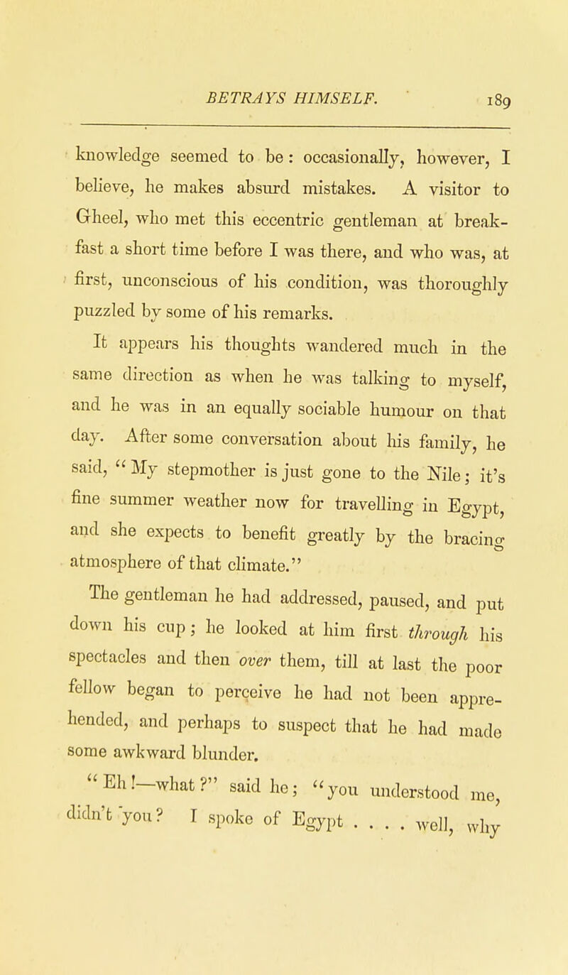 BETRAYS HIMSELF. knowledge seemed to be: occasionallj, however, I believe, he makes absurd mistakes. A visitor to Gheel, who met this eccentric gentleman at break- fast a short time before I was there, and who was, at first, unconscious of his condition, was thoroughly puzzled by some of his remarks. It appears his thoughts wandered much in the same direction as when he was talking to myself, and he was in an equally sociable humour on that day. After some conversation about his family, he said, My stepmother is just gone to the Nile; it's fine summer weather now for travelling in Egypt, and she expects to benefit greatly by the bracing atmosphere of that chmate. The gentleman he had addressed, paused, and put down his cup; he looked at him first through his spectacles and then over them, till at last the poor feUow began to perceive he had not been appre- hended, and perhaps to suspect that he had made some awkward blunder. Ehl-what? said he; you understood me, didn't you? I spoke of Egypt well, why