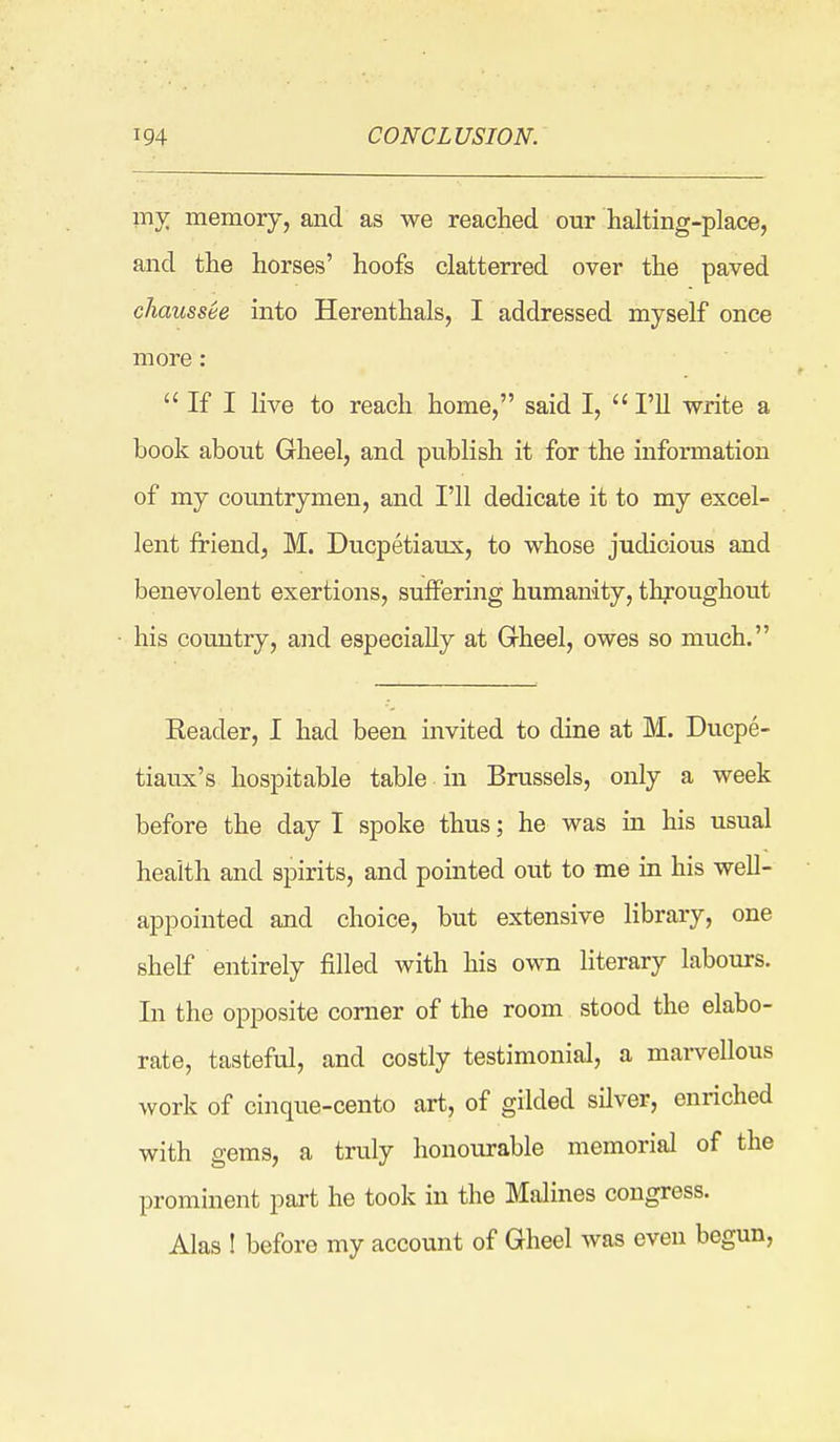 mj^ memory, and as we reached our halting-place, and the horses' hoofs clatterred over the paved cliaussee into Herenthals, I addressed myself once more:  If I live to reach home, said I,  I'll write a book about Gheel, and publish it for the information of my countrymen, and I'll dedicate it to my excel- lent friend, M. Ducpetiaux, to whose judicious and benevolent exertions, suffering humanity, throughout his country, and especially at Gheel, owes so much. Eeader, I had been invited to dine at M. Ducpe- tiaux's hospitable table in Brussels, only a week before the day I spoke thus; he was in his usual health and spirits, and pointed out to me in his well- appointed and choice, but extensive library, one shelf entirely filled with his own literary labours. In the opposite comer of the room stood the elabo- rate, tasteful, and costly testimonial, a marvellous work of cinque-cento art, of gilded silver, enriched with gems, a truly honourable memorial of the prominent part he took in the Malines congress. Alas ! before my account of Gheel was even begun,