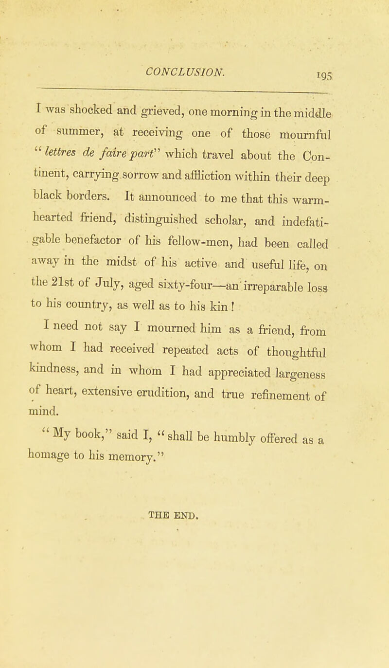 195 I was shocked and grieved, one morning in the middle of summer, at receiving one of those mournful  lettres de faire part'' which travel about the Con- tment, canyiug sorrow and affliction within their deep black borders. It announced to me that this warm- hearted friend, distinguished scholar, and indefati- gable benefactor of his fellow-men, had been called away in the midst of his active and useful life, on the 21st of July, aged sixty-four—an'irreparable loss to his country, as well as to his kin! I need not say I mourned him as a friend, from whom I had received repeated acts of thoughtftd kindness, and in whom I had appreciated largeness of heart, extensive erudition, and true refinement of mind.  My book, said I, « shall be humbly offered as a homage to his memory. THE END.