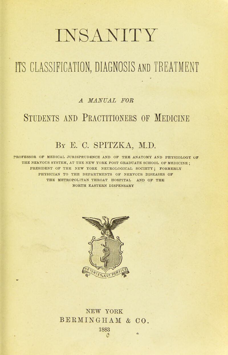 INSANITY ITS CLASSIFICATION, DIAGNOSIS and TREATMENT A MANUAL FOR Students and Practitioners of Medicine By E. C. SPITZKA, M.D. PROFESSOR OF MBDIOAL JURISPRUDENCE AND OP THE ANATOMY AND PHYSIOLOGY OF THE NEHVOOS SYSTEM, AT THE NEW YORK POST GRADUATE SCHOOL OF MEDICINE ; PRESIDENT OF THE NEW YORK NEUROLOGICAL SOCIETY ; FORMERLY PHYSICIAN TO THE DEPARTMENTS OF NERVOUS DISEASES OF THE METROPOLITAN THROAT HOSPITAL AND OF THE NORTH EASTERN DISPENSARY NEW YORK BEKMINGHAM & CO. 1883 C