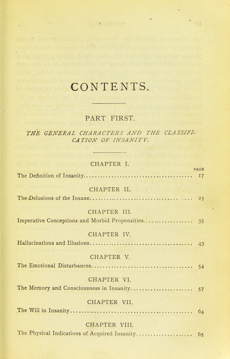 \ CONTENTS. PART FIRST. THE GENERAL CHARACTERS AND THE CLASSIFI- CATION OF INSANITY. CHAPTER I. PAGB The Definition of Insanity i? CHAPTER n. The vDelusions of the Insane 23 CHAPTER III. Imperative Conceptions and Morbid Propensities 35 CHAPTER IV. Hallucinations and Illusions 43 CHAPTER V. The Emotional Disturbances 54 CHAPTER VI. The Memory and Consciousness in Insanity 57 CHAPTER VII. The Will in Insanity 64 CHAPTER VIII. The Physical Indications of Acquired Insanity 65