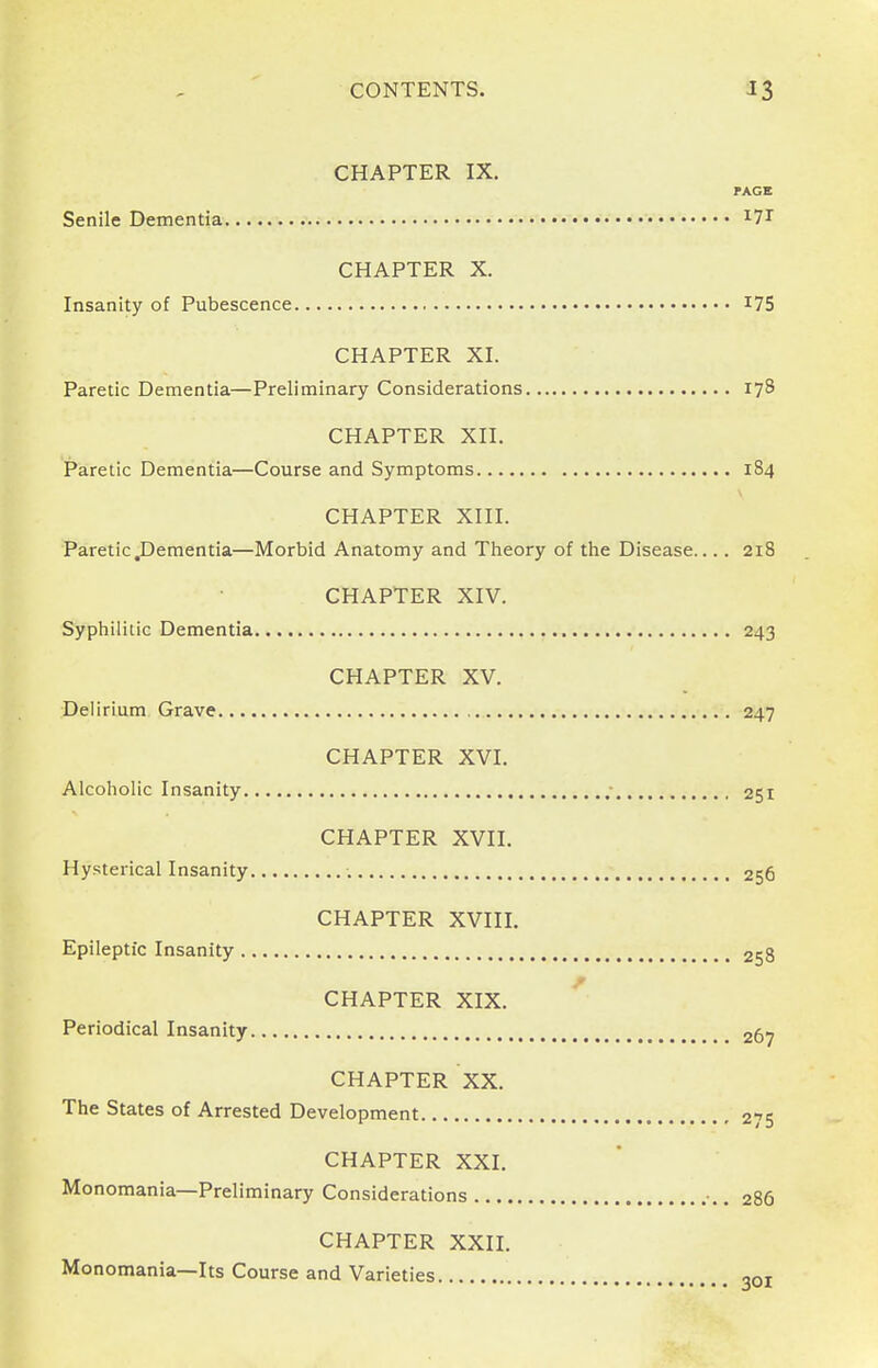 CONTENTS. 33 CHAPTER IX. PAGE Senile Dementia I7T CHAPTER X. Insanity of Pubescence I7S CHAPTER XI. Paretic Dementia—Preliminary Considerations 178 CHAPTER XII. Paretic Dementia—Course and Symptoms 184 CHAPTER XIII. Paretic dementia—Morbid Anatomy and Theory of the Disease.... 218 CHAPTER XIV. Syphilitic Dementia 243 CHAPTER XV. Delirium Grave 247 CHAPTER XVI. Alcoholic Insanity ; 251 CHAPTER XVII. Hysterical Insanity 256 CHAPTER XVIII. Epileptic Insanity 258 CHAPTER XIX. Periodical Insanity 267 CHAPTER XX. The States of Arrested Development 275 CHAPTER XXI. Monomania—Preliminary Considerations •.. 286 CHAPTER XXII. Monomania—Its Course and Varieties ,ot