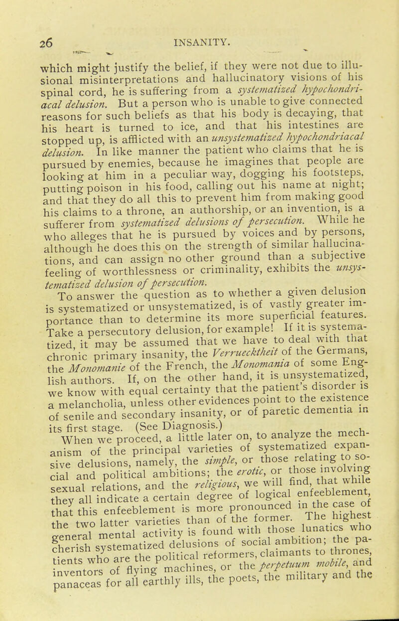 which might justify the belief, if they were not due to illu- sional misinterpretations and hallucinatory visions of his spinal cord, he is suffering from a systematized hypochondri- acal delusion. But a person who is unable to give connected reasons for such beliefs as that his body is decaying, that his heart is turned to ice, and that his intestines are stopped up, is afflicted with an unsystematized hypochondriacal delusion. In like manner the patient who claims that he is pursued by enemies, because he imagines that people are looking at him in a peculiar way, dogging his footsteps, putting poison in his food, calling out his name at night; and that they do all this to prevent him from making good his claims to a throne, an authorship, or an invention, is a sufferer from systematized delusions of persecutio?i. While he who alleges that he is pursued by voices and by persons, although he does this on the strength of similar hallucina- tions, and can assign no other ground than a subjective feeling of worthlessness or criminality, exhibits the unsys- tetnatized delusion of persecution. _ , , • To answer the question as to whether a given delusion is systematized or unsystematized, is of vastly greater im- portance than to determine its more superficial features. Take a persecutory delusion, for example! If it is systema- tized it may be assumed that we have to deal with that chroAic primary insanity, the Verruecktheit of the Germans, the Monomanie of the French, the Monomama of some Eng- lish authors. If, on the other hand, it ,s unsystematized we know with equal certainty that the patient s disorder is a melancholia, unless other evidences point to the existence of^enile and secondary insanity, or of paretic dementia in '^^:T,r^tAr on, to analyze the mech- anism of the principal varieties of systematized expan- sive delusions, namely, the simple, or those relating to so- cial and political ambitions; the erotu, or those involving sexual relations, and the religious, we will fi^ that while h^y all indicate a certain degree of logical enfeeblement thai this enfeeblement is more pronounced ^h^ J^^^ ° thP two latter varieties than of the former. The highest the '^T^/„„,i^^^^^ found with those lunatics who general ^^.f^^^elus^^ of social ambition; the pa- cherish fy^tematized delusions^^^^^^^^^^^^ ^^^^^^^^^ tients who a/«.^^7°J,^^'Xinef or the ^nobile, and Prs%Sr firefrthirnis%\e poets,^th{ military and the