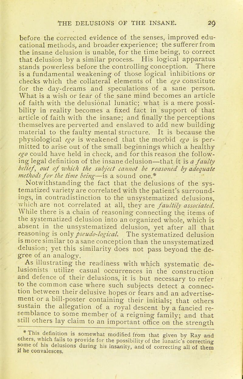 before the corrected evidence of the senses, improved edu- cational methods, and broader experience; the sufferer from the insane delusion is unable^ for the time being, to correct that delusion by a similar process. His logical apparatus stands powerless before the controlling conception. There is a fundamental weakening of those logical inhibitions or checks which the collateral elements of the ego constitute for the day-dreams and speculations of a sane person. What is a wish or fear of the sane mind becomes an article of faith with the delusional lunatic; what is a mere possi- bility in reality becomes a fixed fact in support of that article of faith with the insane; and finally the perceptions themselves are perverted and enslaved to add new building material to the faulty mental structure. It is because the physiological ego is weakened that the morbid ego is per- mitted to arise out of the small beginnings which a healthy ego could have held in check, and for this reason the follow- ing legal definition of the insane delusion—that it is a faulty belief, out of which the subject cannot be reasoned by adequate methods for the time bei?ig—is a sound one.* Notwithstanding the fact that the delusions of the sys- tematized variety are correlated with the patient's surround- ings, in contradistinction to the unsystematized delusions, wliich are not correlated at all, they are faultily associated. While there is a chain of reasoning connecting the items of the systematized delusion into an organized whole, which is absent in the unsystematized delusion, yet after all that reasoning is only pseudo-logical. The systematized delusion is more similar to a sane conception than the unsystematized delusion; yet this similarity does not pass beyond the de- gree of an analogv. As illustrating the readiness with which systematic de- lusionists utilize casual occurrences in the construction and defence of their delusions, it is but necessary to refer to the common case where such subjects detect a connec- tion between their delusive hopes or fears and an advertise- ment or a bill-poster containing their initials; that others sustain the allegation of a royal descent by a fancied re- semblance to some member of a reigning family; and that still others lay claim to an important office on the strength *This definition is somewhat modified from that given by Ray and others which fails to provide for the possibility of the lunatic's correcting some of his delusions during his insanity, and of correcting all of them u he convalesces.