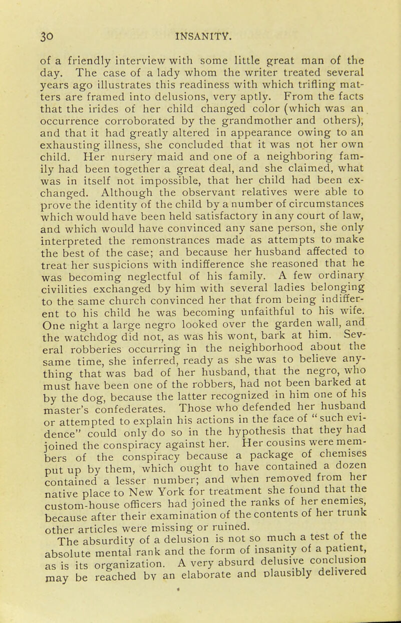 of a friendly interview with some little great man of the day. The case of a lady whom the writer treated several years ago illustrates this readiness with which trifling mat- ters are framed into delusions, very aptly. From the facts that the irides of her child changed color (which was an occurrence corroborated by the grandmother and others), and that it had greatly altered in appearance owing to an exhausting illness, she concluded that it was not her own child. Her nursery maid and one of a neighboring fam- ily had been together a great deal, and she claimed, what was in itself not impossible, that her child had been ex- changed. Although the observant relatives were able to prove the identity of the child by a number of circumstances which would have been held satisfactory in any court of law, and which would have convinced any sane person, she only interpreted the remonstrances made as attempts to make the best of the case; and because her husband affected to treat her suspicions with indifference she reasoned that he was becoming neglectful of his family. A few ordinary civilities exchanged by him with several ladies belonging to the same church convinced her that from being indiffer- ent to his child he was becoming unfaithful to his wife. One night a large negro looked over the garden wall, and the watchdog did not, as was his wont, bark at him. Sev- eral robberies occurring in the neighborhood about the same time, she inferred, ready as she was to believe any- thing that was bad of her husband, that the negro, who must have been one of the robbers, had not been barked at by the dog, because the latter recognized in him one of his master's confederates. Those who defended her husband or attempted to explain his actions in the face of such evi- dence could only do so in the hypothesis that they had joined the conspiracy against her. Her cousins were mem- bers of the conspiracy because a package of chemises put up by them, which ought to have contained a dozen contained a lesser number; and when removed from her native place to New York for treatment she found that the custom-house officers had joined the ranks of her enemies, because after their examination of the contents of her trunk other articles were missing or ruined. The absurdity of a delusion is not so much a test ot the absolute mental rank and the form of insanity of a patient, as is its organization. A very absurd delusive conclusion may be reached bv an elaborate and plausibly delivered