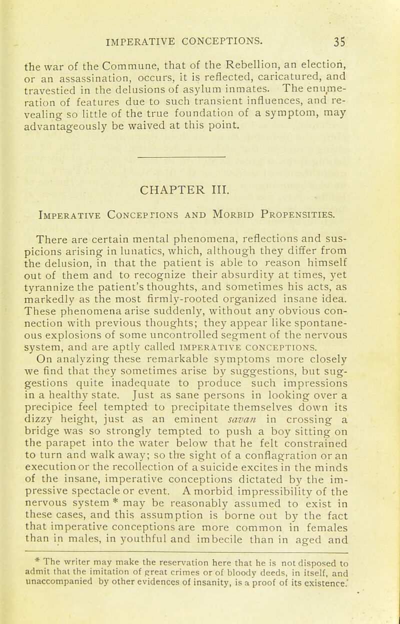 the war of the Commune, that of the Rebellion, an election, or an assassination, occurs, it is reflected, caricatured, and travestied in the delusions of asylum inmates. The enume- ration of features due to such transient influences, and re- vealing so little of the true foundation of a symptom, may advantageously be waived at this point. CHAPTER III. Imperative CoNCEpnoNs and Morbid Propensities. There are certain mental phenomena, reflections and sus- picions arising in lunatics, which, although they differ from the delusion, in that the patient is able to reason himself out of them and to recognize their absurdity at times, yet tyrannize the patient's thoughts, and sometimes his acts, as markedly as the most firmly-rooted organized insane idea. These phenomena arise suddenly, without any obvious con- nection with previous thoughts; they appear Vike spontane- ous explosions of some uncontrolled segment of the nervous system, and are aptly called imperative conceptions. On analyzing these remarkable symptoms more closely we find that they sometimes arise by suggestions, but sug- gestions quite inadequate to produce such impressions in a healthy state. Just as sane persons in looking over a precipice feel tempted to precipitate themselves down its dizzy height, just as an eminent savaii in crossing a bridge was so strongly tempted to push a boy sitting on the parapet into the water below that he felt constrained to turn and walk away; so the sight of a conflagration or an execution or the recollection of a suicide excites in the minds of the insane, imperative conceptions dictated by the im- pressive spectacle or event. A morbid impressibility of the nervous system * may be reasonably assumed to exist in these cases, and this assumption is borne out by the fact that imperative conceptions are more common in females than in males, in youthful and imbecile than in aged and * The writer may make the reservation here that he is not disposed to admit that the imitation of preat crimes or of bloody deeds, in itself, and unaccompanied by other evidences of insanity, is a proof of its existence.'