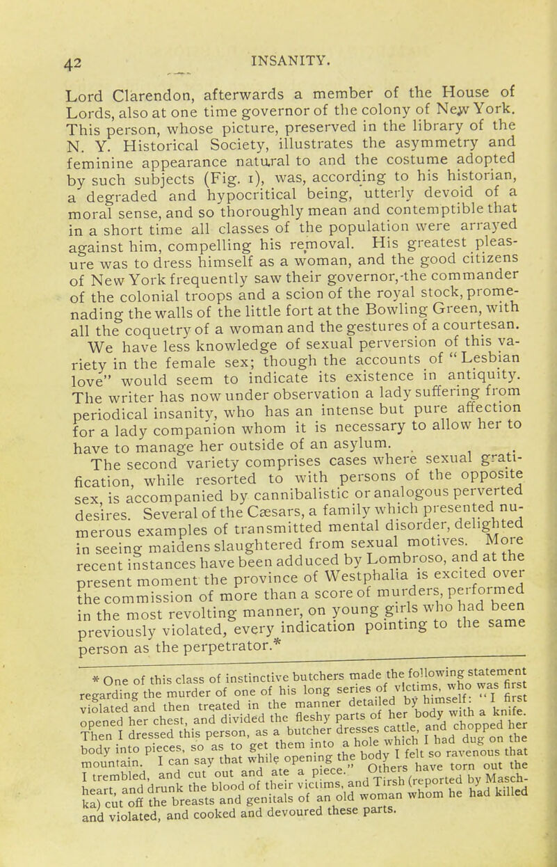 Lord Clarendon, afterwards a member of the House of Lords, also at one time governor of the colony of Ne;v York, This person, whose picture, preserved in the library of the N. Y. Historical Society, illustrates the asymmetry and feminine appearance natural to and the costume adopted by such subjects (Fig. i), was, according to his historian, a degraded and hypocritical being, utterly devoid of a moral sense, and so thoroughly mean and contemptible that in a short time all classes of the population were arrayed against him, compelling his removal. His greatest pleas- ure was to dress himself as a woman, and the good citizens of New York frequently saw their governor,-the commander of the colonial troops and a scion of the royal stock, prome- nading the walls of the little fort at the Bowling Green, with all the coquetry of a woman and the gestures of a courtesan. We have less knowledge of sexual perversion of this va- riety in the female sex; though the accounts of Lesbian love would seem to indicate its existence in antiquity. The writer has now under observation a lady suffering from periodical insanity, who has an intense but pure affection for a lady companion whom it is necessary to allow her to have to manage her outside of an asylum. The second variety comprises cases where sexual grati- fication, while resorted to with persons of the opposite sex is accompanied by cannibalistic or analogous perverted desires Several of the Caesars, a family which presented nu- merous examples of transmitted mental disorder, delighted in seeing maidens slaughtered from sexual motives. More recent instances have been adduced by Lombroso, and at the present moment the province of Westphalia is excited over the commission of more than a score of murders, Pe' formed in the most revolting manner, on young girls who had been previously violated, every indication pointing to the same person as the perpetrator.* * One of this class of instinctive butchers made the following statement regarding tie murder of one of his long series of vlcums^ who was firs violated Ld then treated in the manner d^^^'^J^J-y Jl^^^ f opened her chest, and divided the fleshy parts °f ^er body ^ and violated, and cooked and devoured these parts.