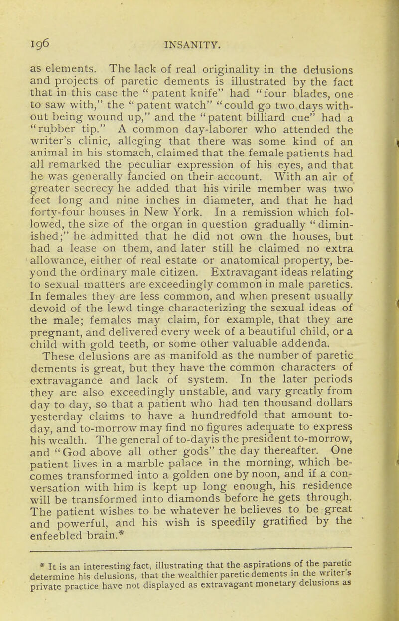 as elements. The lack of real originality in the delusions and projects of paretic dements is illustrated by the fact that in this case the  patent knife had four blades, one to saw with, the  patent watch could go two days with- out being wound up, and the patent billiard cue had a rubber tip. A common day-laborer who attended the writer's clinic, alleging that there was some kind of an < animal in his stomach, claimed that the female patients had all remarked the peculiar expression of his eyes, and that he was generally fancied on their account. With an air of greater secrecy he added that his virile member was two feet long and nine inches in diameter, and that he had forty-four houses in New York. In a remission which fol- lowed, the size of the organ in question gradually dimin- ished; he admitted that he did not own the houses, but had a lease on them, and later still he claimed no extra allowance, either of real estate or anatomical property, be- yond the ordinary male citizen. Extravagant ideas relating to sexual matters are exceedingly common in male paretics. In females they are less common, and when present usually devoid of the lewd tinge characterizing the sexual ideas of ' the male; females may claim, for example, that they are pregnant, and delivered every week of a beautiful child, or a child with gold teeth, or some other valuable addenda. These delusions are as manifold as the number of paretic dements is great, but they have the common characters of extravagance and lack of system. In the later periods they are also exceedingly unstable, and vary greatly from day to day, so that a patient who had ten thousand dollars yesterday claims to have a hundredfold that amount to- day, and to-morrow may find no figures adequate to express his wealth. The general of to-dayis the president to-morrow, and  God above all other gods the day thereafter. One patient lives in a marble palace in the morning, which be- « comes transformed into a golden one by noon, and if a con- versation with him is kept up long enough, his residence will be transformed into diamonds before he gets through. The patient wishes to be whatever he believes to be great and powerful, and his wish is speedily gratified by the enfeebled brain.* * It is an interesting fact, illustrating that the aspirations of the paretic determine his delusions, that the wealthier paretic dements in the writer's private practice have not displayed as extravagant monetary delusions as