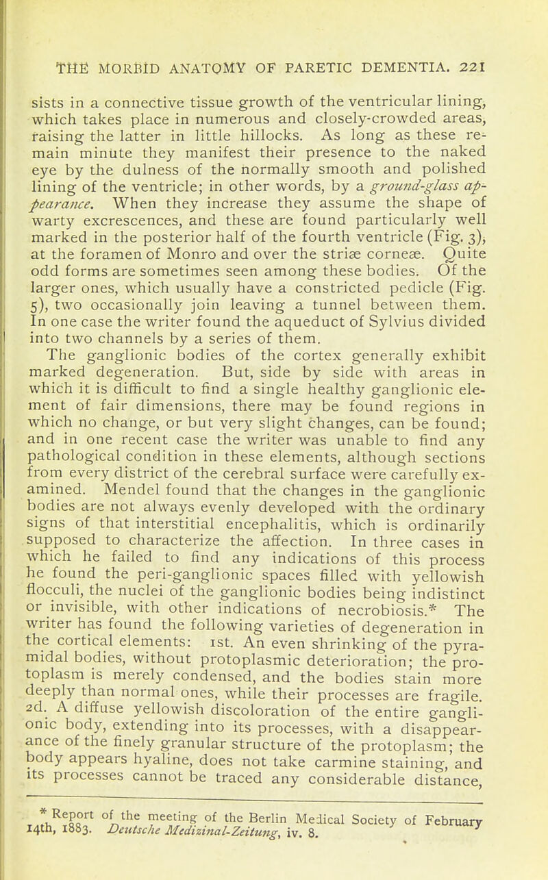 sists in a connective tissue growth of the ventricular lining, which takes place in numerous and closely-crowded areas, raising the latter in little hillocks. As long as these re^ main minute they manifest their presence to the naked eye by the dulness of the normally smooth and polished lining of the ventricle; in other words, by a ground-glass ap- pearance. When they increase they assume the shape of warty excrescences, and these are found particularly well marked in the posterior half of the fourth ventricle (Fig. i), at the foramen of Monro and over the striae cornese. Quite odd forms are sometimes seen among these bodies. Of the larger ones, which usually have a constricted pedicle (Fig. 5), two occasionally join leaving a tunnel between them. In one case the writer found the aqueduct of Sylvius divided into two channels by a series of them. The ganglionic bodies of the cortex generally exhibit marked degeneration. But, side by side with areas in which it is difficult to find a single healthy ganglionic ele- ment of fair dimensions, there may be found regions in which no change, or but very slight changes, can be found; and in one recent case the writer was unable to find any pathological condition in these elements, although sections from every district of the cerebral surface were carefully ex- amined. Mendel found that the changes in the ganglionic bodies are not always evenly developed with the ordinary signs of that interstitial encephalitis, which is ordinarily supposed to characterize the affection. In three cases in which he failed to find any indications of this process he found the peri-ganglionic spaces filled with yellowish flocculi, the nuclei of the ganglionic bodies being indistinct or invisible, with other indications of necrobiosis.* The writer has found the following varieties of degeneration in the cortical elements: ist. An even shrinking of the pyra- midal bodies, without protoplasmic deterioration; the pro- toplasm is merely condensed, and the bodies stain more deeply than normal ones, while their processes are fragile. 2d. A diffuse yellowish discoloration of the entire gangli- onic body, extending into its processes, with a disappear- ance of the finely granular structure of the protoplasm; the body appears hyaline, does not take carmine staining, and Its processes cannot be traced any considerable distance, ■ l^^^r^ °^r}^^ meeting of the Berlin Medical Society of February I4tli, 1883. Dadsche Medizinal-Zeitung, iv. 8.