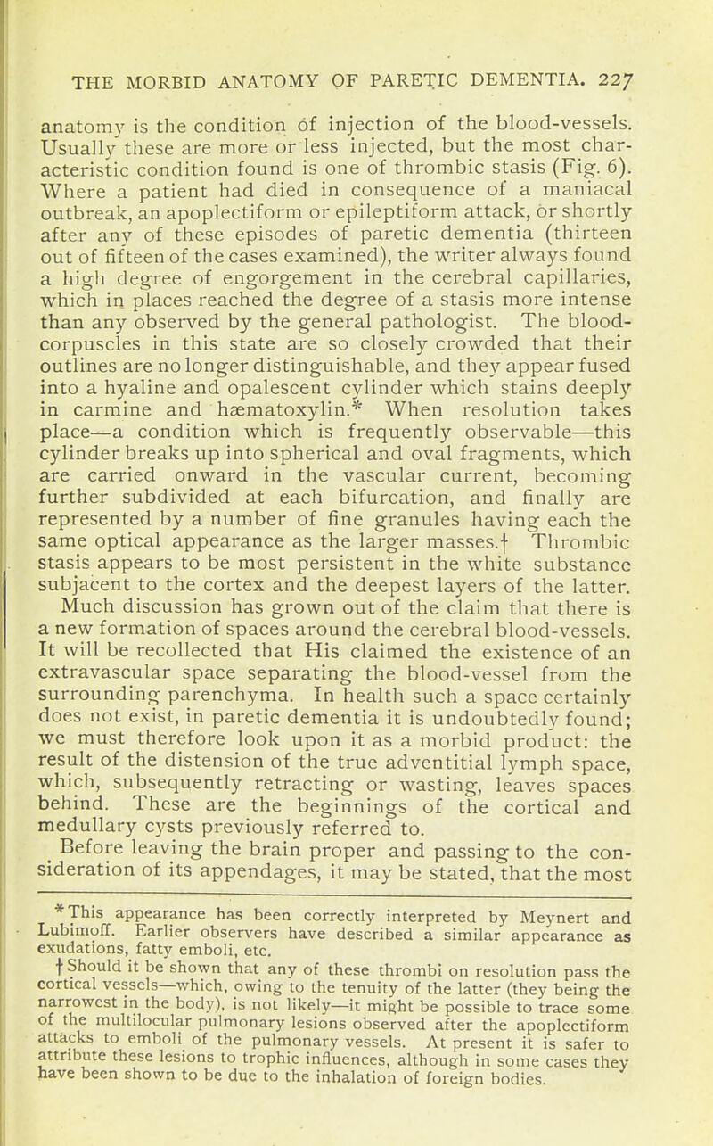 anatomy is the condition of injection of the blood-vessels. Usuall}''these are more or less injected, but the most char- acteristic condition found is one of thrombic stasis (Fig. 6). Where a patient had died in consequence of a maniacal outbrealc, an apoplectiform or epileptiform attack, or shortly- after any of these episodes of paretic dementia (thirteen out of fifteen of the cases examined), the writer always found a high degree of engorgement in the cerebral capillaries, which in places reached the degree of a stasis more intense than any obsei-ved by the general pathologist. The blood- corpuscles in this state are so closely crowded that their outlines are no longer distinguishable, and they appear fused into a hyaline a;nd opalescent cylinder which stains deeply in carmine and haematoxylin.* When resolution takes place—a condition which is frequently observable—this cylinder breaks up into spherical and oval fragments, which are carried onward in the vascular current, becoming further subdivided at each bifurcation, and finally are represented by a number of fine granules having each the same optical appearance as the larger masses.f Thrombic stasis appears to be most persistent in the white substance subjacent to the cortex and the deepest layers of the latter. Much discussion has grown out of the claim that there is a new formation of spaces around the cerebral blood-vessels. It will be recollected that His claimed the existence of an extravascular space separating the blood-vessel from the surrounding parenchyma. In health such a space certainly does not exist, in paretic dementia it is undoubtedly found; we must therefore look upon it as a morbid product: the result of the distension of the true adventitial lymph space, which, subsequently retracting or wasting, leaves spaces behind. These are the beginnings of the cortical and medullary cysts previously referred to. _ Before leaving the brain proper and passing to the con- sideration of its appendages, it may be stated, that the most *This appearance has been correctly interpreted by Meynert and Lubimoff. Earlier observers have described a similar appearance as exudations, fatty emboli, etc. f Should it be shown that any of these thrombi on resolution pass the cortical vessels—which, owing to the tenuity of the latter (they being the narrowest in the body), is not likely—it might be possible to trace some of the multilocular pulmonary lesions observed after the apoplectiform attacks to emboli of the pulmonary vessels. At present it is safer to attribute these lesions to trophic influences, although in some cases they have been shown to be due to the inhalation of foreign bodies.