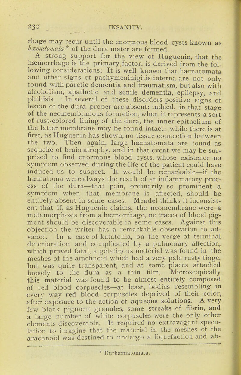 rhage may recur until the enormous blood cysts known as hce?natomata * of the dura mater are formed. A strong support for the view of Huguenin, that the haemorrhage is the primary,factor, is derived from the fol- lowing considerations: It is well known that haematomata and other signs of pachymeninigitis interna are not only found with paretic dementia and traumatism, but also with alcoholism, apathetic and senile dementia, epilepsy, and phthisis. In several of these disorders positive signs of lesion of the dura proper are absent; indeed, in that stage of the neomembranous formation, when it represents a sort of rust-colored lining of the dura, the inner epithelium of the latter membrane may be found intact; while there is at first, as Huguenin has shown, no tissue connection between the two. Then again, large haematomata are found as sequelae of brain atrophy, and in that event we may be sur- prised to find enormous blood cysts, whose existence no symptom observed during the life of the patient could have induced us to suspect. It would be remarkable—if the hsematoma were always the result of an inflammatory proc- ess of the dura—that pain, ordinarily so prominent a symptom when that membrane is affected, should be entirely absent in some cases. Mendel thinks it inconsist- ent that if, as Huguenin claims, the neomembrane were a metamorphosis from a haemorrhage, no traces of blood pig- ment should be discoverable in some cases, Against this objection the writer has a remarkable observation to ad- vance. In a case of katatonia, on the verge of terminal deterioration and complicated by a pulmonary affection, which proved fatal, a gelatinous material was found in the meshes of the arachnoid which had a very pale rusty tinge, but was quite transparent, and at some places attached loosely to the dura as a thin film. Microscopically this material was found to be almost entirely composed of red blood corpuscles—at least, bodies resembling in every way red blood corpuscles deprived of their color, after exposure to the action of aqueous solutions. A very few black pigment granules, some streaks of fibrin, and a large number of white corpuscles were the only other elements discoverable. It required no extravagant specu- lation to imagine that the material in the meshes of the arachnoid was destined to undergo a liquefaction and ab- * Durhsematomata.
