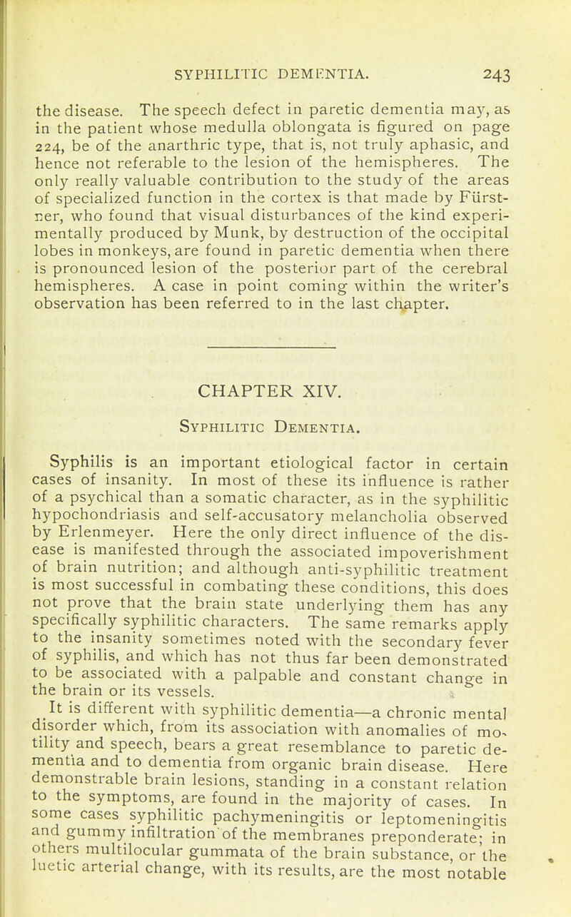 the disease. The speech defect in paretic dementia may, as in the patient whose medulla oblongata is figured on page 224, be of the anarthric type, that is, not truly aphasic, and hence not referable to the lesion of the hemispheres. The only really valuable contribution to the study of the areas of specialized function in the cortex is that made by Fiirst- ner, who found that visual disturbances of the kind experi- mentally produced by Munk, by destruction of the occipital lobes in monkeys, are found in paretic dementia when there is pronounced lesion of the posterior part of the cerebral hemispheres. A case in point coming within the writer's observation has been referred to in the last chapter. CHAPTER XIV. Syphilitic Dementia. Syphilis is an important etiological factor in certain cases of insanity. In most of these its influence is rather of a psychical than a somatic character, as in the syphilitic hypochondriasis and self-accusatory melancholia observed by Erlenmeyer. Here the only direct influence of the dis- ease is manifested through the associated impoverishment of brain nutrition; and although anti-syphilitic treatment is most successful in combating these conditions, this does not prove that the brain state underlying them has any specifically syphilitic characters. The same remarks apply to the insanity sometimes noted with the secondary fever of syphilis, and which has not thus far been demonstrated to be associated with a palpable and constant change in the brain or its vessels. It is different with syphilitic dementia—a chronic mental disorder which, from its association with anomalies of mo^ tihty and speech, bears a great resemblance to paretic de- mentia and to dementia from organic brain disease. Here demonstrable brain lesions, standing in a constant relation to the symptoms, are found in the majority of cases. In some cases syphilitic pachymeningitis or leptomeningitis and gummy infiltration of the membranes preponderate; in others multilocular gummata of the brain substance, or'the luetic arterial change, with its results, are the most notable