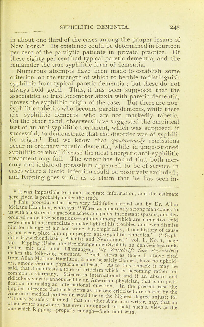 in about one third of the cases among the pauper insane of New York.* Its existence could be determined in fourteen per cent of the paralytic patients in private practice. Of these eighty per cent had typical paretic dementia, and the remainder the true syphilitic form of dementia. Numerous attempts have been made to establish some criterion, on the strength of which to be able to distinguish syphilitic from typical paretic dementia ; but these do not always hold good. Thus, it has been supposed that the association of true locomotor ataxia with paretic dementia, proves the syphilitic origin of the case. But there are non- syphilitic tabetics who become paretic dements, while there are syphilitic dements who are not markedly tabetic. On the other hand, observers have suggested the empirical test of an anti-syphilitic treatment, which was supposed, if successful, to demonstrate that the disorder was of syphili- tic origin.* But we know that spontaneously remissions occur in ordinary paretic dementia, while in unquestioned syphilitic cerebral disease the most energetic anti-syphilitic treatment may fail. The writer has found that both mer- cury and iodide of potassium appeared to be of service in cases where a luetic infection could be positively excluded ; and Ripping goes so far as to claim that he has seen in- * It was impossible to obtain accurate information, and the estimate here given is probably under the truth. ht'^'t'^^'^tP'''^^^''^ been very faithfully carried out by Dr Allan McLane Hamilton, who says: When an apparently strong man comes to us w:th a history of fugaceous aches and pains, inconstant spasms, and dis- ordered subjective sensations—notably among which are subjective cold —we should not immediately make light of his troubles, and even dismiss him for change of air and scene, but empirically, if our history of cause is not clear, place him upon proper anti-syphilitic remedies. (Svph- ilitic Hypochondriasis ; Alienist and Neurologist, vol i No i pao-e 79)- Ripping (Ueber die Beziehungen den Syphilis zu den Geistes'krank- nf=!l?= f,? ^ Lahmungen, AU^. Zeitschrift fuer Psychiatrie) from A 1 f^llo^'^gJ^on^.i^ent: Such views as those I above cited from Allan McLane Hamilton, it may be safely claimed, have no uphold- f^^r> f^^^'''^'^'/^'^^^^- Ihis remark it may be common in r^ ^ c^ °^ criticism which is becoming rather too common in Germany. Science is international, and if an absurd and Scat?onforTa7sw°r^^'^ an American physician, that is no just^ Iication for raising an international question. In the present case the Zedln meH^'/'^S''?^ ^ °- '^--^^ a^re Shared by American medical profession would be in the highest degree uniust- for othew'rit:rTnv^h'T''' ^'^^ ° ^^^^^'^'^ writ!r na^ that no ?ne which RinT. '' ' T ^^ ^^^'^ ^'^h a view the one wnich Kipping—properly enough—finds fault with.