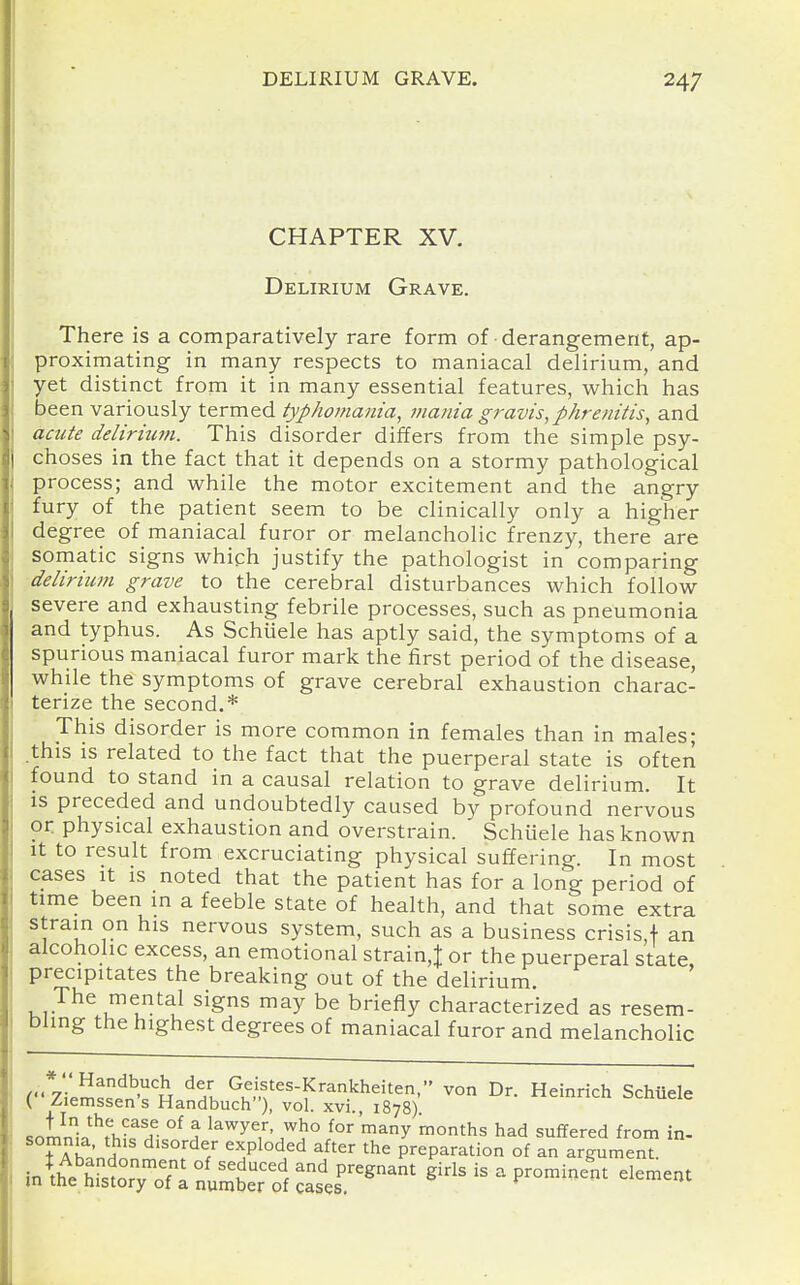 CHAPTER XV. Delirium Grave. There is a comparatively rare form of ■ derangement, ap- proximating in many respects to maniacal delirium, and yet distinct from it in many essential features, which has been variously termed typhomania^ mania gravis, phrenitis, and acute delirium. This disorder differs from the simple psy- choses in the fact that it depends on a stormy pathological process; and while the motor excitement and the angry fury of the patient seem to be clinically only a higher degree of maniacal furor or melancholic frenzy, there are somatic signs whiph justify the pathologist in comparing delirium grave to the cerebral disturbances which follow severe and exhausting febrile processes, such as pneumonia and typhus. As Schiiele has aptly said, the symptoms of a spurious maniacal furor mark the first period of the disease, while the symptoms of grave cerebral exhaustion charac- terize the second.* This disorder is more common in females than in males; .this is related to the fact that the puerperal state is often found to stand in a causal relation to grave delirium. It is preceded and undoubtedly caused by profound nervous or physical exhaustion and overstrain. Schuele has known It to result from excruciating physical suffering. In most cases It is noted that the patient has for a long period of time been in a feeble state of health, and that some extra strain on his nervous system, such as a business crisis,! an alcoholic excess, an emotional strain,^ or the puerperal state precipitates the breaking out of the delirium. The mental signs may be briefly characterized as resem- bling the highest degrees of maniacal furor and melancholic (*7\^^^^'^'% ^^L Gfifes-Krankheiten, von Dr. Heinrich Schuele ( Ziemssens Handbuch), vol. xvi., 1878) «n!nn;n^f^-^!f- °^ ^ ^^^^^-^^ who for'many months had suffered from in- TXhnnHn' ^l^^f preparation of an argument. in^th^etstToTi^umbt^^^^^^ girls is a prominent element