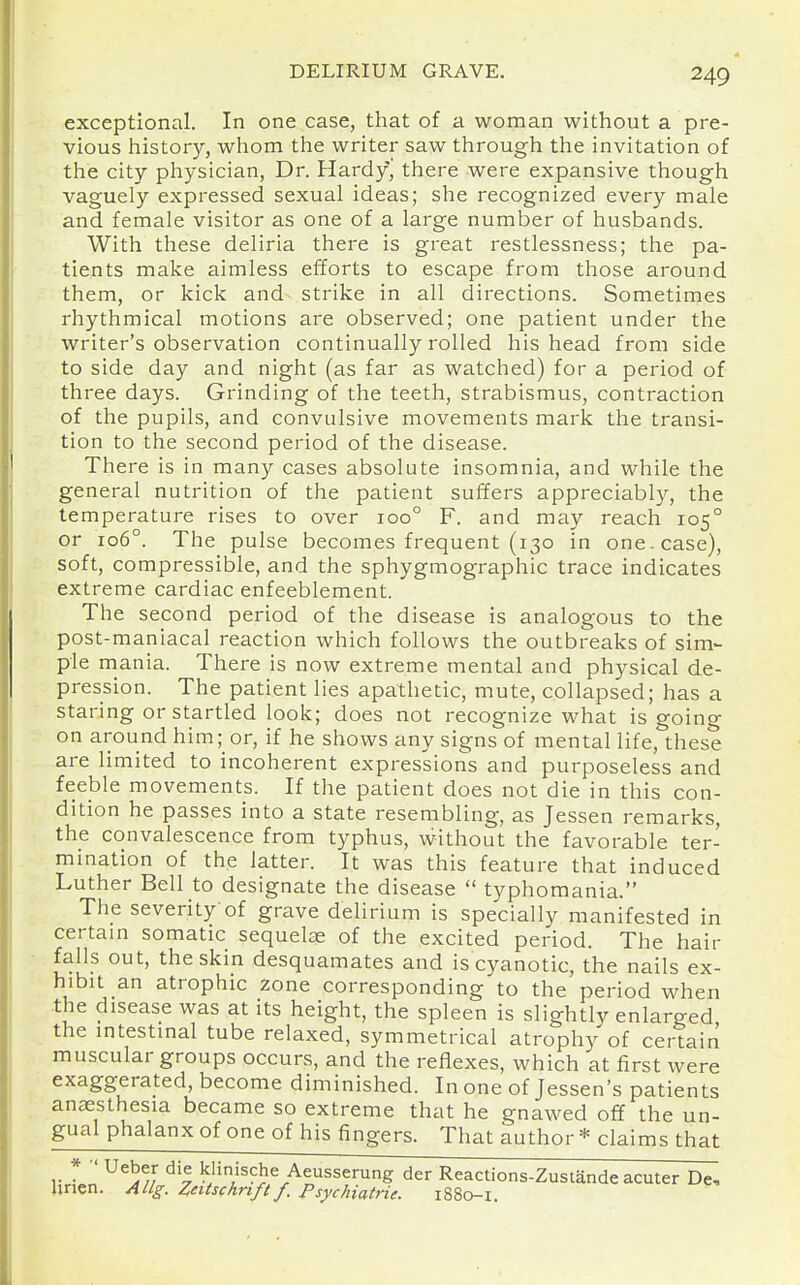 exceptional. In one case, that of a woman without a pre- vious history, whom the writer saw through the invitation of the city pliysician. Dr. Hardy, there were expansive though vaguely expressed sexual ideas; she recognized every male and female visitor as one of a large number of husbands. With these deliria there is great restlessness; the pa- tients malce aimless efforts to escape from those around them, or kick and strike in all directions. Sometimes rhythmical motions are observed; one patient under the writer's observation continually rolled his head from side to side day and night (as far as watched) for a period of three days. Grinding of the teeth, strabismus, contraction of the pupils, and convulsive movements mark the transi- tion to the second period of the disease. There is in many cases absolute insomnia, and while the general nutrition of the patient suffers appreciably, the temperature rises to over 100° F. and may reach 105° or 106°. The pulse becomes frequent (130 in one. case), soft, compressible, and the sphygmographic trace indicates extreme cardiac enfeeblement. The second period of the disease is analogous to the post-maniacal reaction which follows the outbreaks of sim- ple mania. There is now extreme mental and physical de- pression. The patient lies apathetic, mute, collapsed; has a staring or startled look; does not recognize what is going on around him; or, if he shows any signs of mental life, these are limited to incoherent expressions and purposeless and feeble movements. If the patient does not die in this con- dition he passes into a state resembling, as Jessen remarks, the convalescence from typhus, without the favorable ter- mination of the latter. It was this feature that induced Luther Bell to designate the disease  typhomania. The severity of grave delirium is specially manifested in certam somatic sequelae of the excited period. The hair falls out, the skin desquamates and is cyanotic, the nails ex- hibit an atrophic zone corresponding to the period when the disease was at its height, the spleen is slightly enlarged the intestinal tube relaxed, symmetrical atrophy of certain muscular groups occurs, and the reflexes, which at first were exaggerated, become diminished. In one of Jessen's patients anaesthesia became so extreme that he gnawed off the un- gual phalanx of one of his fingers. That author * claims that vl'l ^^5//' ^'v kHische Aeusserung der Reactions-Zustande acuter De, linen. AHg. Zntschnft f. Psychiatric. 1880-1.