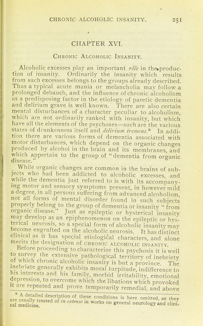 CHAPTER XVI. Chronic Alcoholic Insanity. Alcoholic excesses play an important role in the»produc- tion of insanity. Ordinarily the insanity which results from such excesses belongs to the groups already described. Thus a typical acute mania or melancholia may follow a prolonged debauch, and the influence of chronic alcoholism as a predisposing factor in the etiology of paretic dementia and delirium grave is well known. There are also certain mental disturbances of a character peculiar to alcoholism, which are not ordinarily ranked with insanity, but which have all the elements of the psychoses—such are the various states of drunkenness itself and delirhim tremens* In addi- tion there are various forms of dementia associated with motor disturbances, which depend on the organic changes produced by alcohol in the brain and its membranes, and which appertain to the group of dementia from organic disease. While organic changes are common in the brains of sub- jects who had been addicted to alcoholic excesses, and while the dementia just referred to is with its accompany- ing motor and sensory symptoms present, in however mild a degree, m all persons suffering from advanced alcoholism not all forms of mental disorder found in such subjects properly belong to the group of dementia or insanity from organic disease. Just as epileptic or hvsterical insanity may develop as an epiphenomenon on the epileptic or hvs- terical neurosis, so a special form of alcoholic insanity may become engrafted on the alcoholic neurosis. It has distinct clinical as it has special etiological characters, and alone mei-its the designation of chronic alcoholic insanity Before proceeding to characterize this psychosis it is well to survey the extensive pathological territory of inebrietv of which chronic alcoholic insanity is but a province The inebriate generally exhibits moral turpitude, indifference to his interests and his family, morbid irritability, emotional depression, to overcome which the libations which provoked It are repeated and prove temporarily remedial, and above * A detailed description of these conditions is here omitted as thev