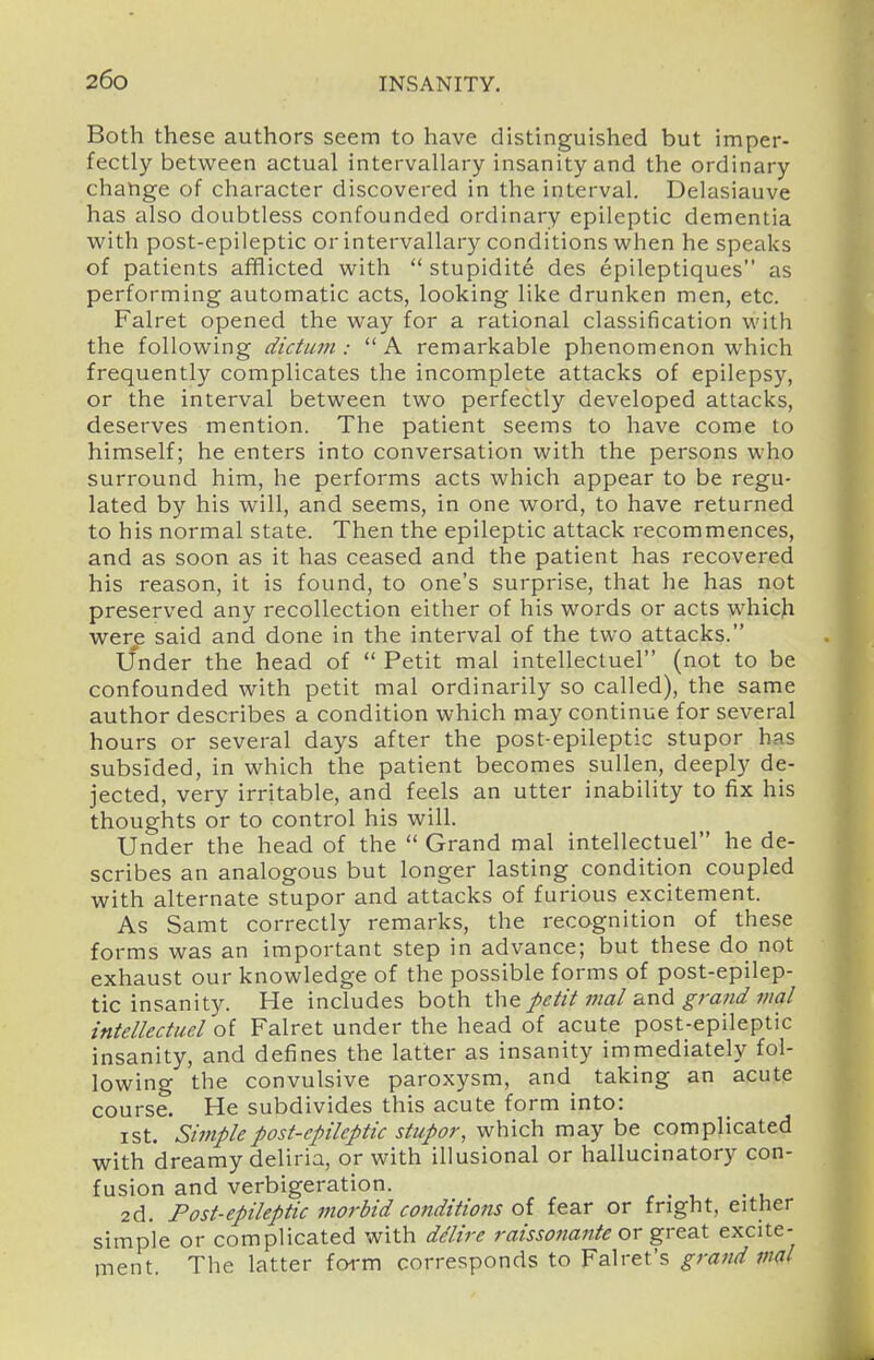 Both these authors seem to have distinguished but imper- fectly between actual intervallary insanity and the ordinary change of character discovered in the interval. Delasiauve has also doubtless confounded ordinary epileptic dementia with post-epileptic or intervallary conditions when he speaks of patients afflicted with  stupidite des epileptiques as performing automatic acts, looking like drunken men, etc. Falret opened the way for a rational classification with the following dictum: A remarkable phenomenon which frequently complicates the incomplete attacks of epilepsy, or the interval between two perfectly developed attacks, deserves mention. The patient seems to have come to himself; he enters into conversation with the persons who surround him, he performs acts which appear to be regu- lated by his will, and seems, in one word, to have returned to his normal state. Then the epileptic attack recommences, and as soon as it has ceased and the patient has recovered his reason, it is found, to one's surprise, that he has not preserved any recollection either of his words or acts which were said and done in the interval of the two attacks. Under the head of  Petit mal intellectuel (not to be confounded with petit mal ordinarily so called), the same author describes a condition which may continue for several hours or several days after the post-epileptic stupor has subsided, in which the patient becomes sullen, deeply de- jected, very irritable, and feels an utter inability to fix his thoughts or to control his will. Under the head of the  Grand mal intellectuel he de- scribes an analogous but longer lasting condition coupled with alternate stupor and attacks of furious excitement. As Samt correctly remarks, the recognition of these forms was an important step in advance; but these do not exhaust our knowledge of the possible forms of post-epilep- tic insanity. He includes both the petit mal i^nd grand mal intellectuel of Falret under the head of acute post-epileptic insanity, and defines the latter as insanity immediately fol- lowing the convulsive paroxysm, and_ taking an acute course. He subdivides this acute form into: ist. Simple post-epileptic stupor, which may be complicated with dreamy deliria, or with illusional or hallucinatory con- fusion and verbigeration. 2d, Post-epileptic morbid conditions oi fear or fright, either simple or complicated with ddire raissonante or great excite- ment. The latter foi-m corresponds to Falret's grand vm