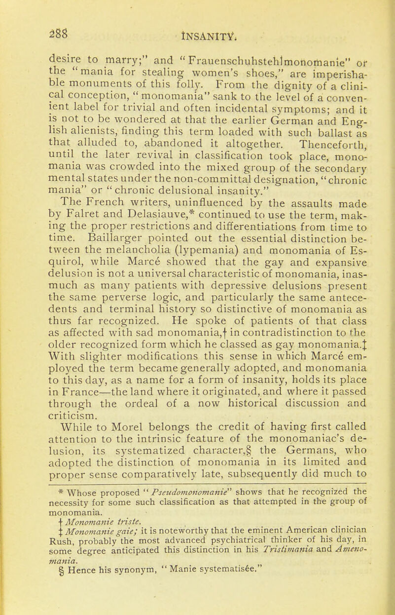 m desire to marry; and  Frauenschuhstehlmonomanie or the mania for stealing women's shoes, are imperisha- ble monuments of this folly. From the dignity of a clini- cal conception,  monomania sank to the level of a conven- ient label for trivial and often incidental symptoms; and it is not to be wondered at that the earlier German and Eng- lish alienists, finding this term loaded with such ballast as that alluded to, abandoned it altogether. Thenceforth, until the later revival in classification took place, mono- mania was crowded into the mixed group of the secondary mental states under the non-committal designation,  chronic mania or chronic delusional insanity. The French writers, uninfluenced by the assaults made by Falret and Delasiauve,* continued to use the term, mak- ing the proper restrictions and differentiations from time to time. Baillarger pointed out the essential distinction be- tween the melancholia (lypemania) and monomania of Es- quirol, while Marce showed that the gay and expansive delusion is not a universal characteristic of monomania, inas- much as many patients with depressive delusions present the same perverse logic, and particularly the same antece- dents and terminal history so distinctive of monomania as thus far recognized. He spoke of patients of that class as affected with sad monomania,f in contradistinction to the older recognized form which he classed as gay monomania.J With slighter modifications this sense in which Marce em^- ployed the term became generally adopted, and monomania to this day, as a name for a form of insanity, holds its place in France—the land where it originated, and where it passed through the ordeal of a now historical discussion and criticism. While to Morel belongs the credit of having first called attention to the intrinsic feature of the monomaniac's de- lusion, its systematized character,§ the Germans, who adopted the distinction of monomania in its limited and proper sense comparatively late, subsequently did much to * Whose proposed ^' Pseudomonomanie shows that he recognized the necessity for some such classification as that attempted in the group of monomania. JMonomanie iriste. Monomanie gate; it is noteworthy that the eminent American clinician Rush, probably the most advanced psychiatrical thinker of his day, in some' degree anticipated this distinction in his Tristimania and Avieno- mania. § Hence his synonym,  Manie systematis6e.