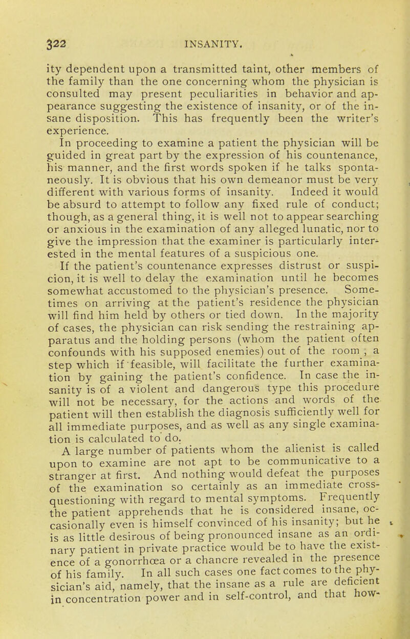 ity dependent upon a transmitted taint, other members of the family than the one concerning whom the physician is consulted may present peculiarities in behavior and ap- pearance suggesting the existence of insanity, or of the in- sane disposition. This has frequently been the writer's experience. In proceeding to examine a patient the physician will be guided in great part by the expression of his countenance, lais manner, and the first words spoken if he talks sponta- neously. It is obvious that his own demeanor must be very different with various forms of insanity. Indeed it would be absurd to attempt to follow any fixed rule of conduct; though, as a general thing, it is well not to appear searching or anxious in the examination of any alleged lunatic, nor to give the impression that the examiner is particularly inter- ested in the mental features of a suspicious one. If the patient's countenance expresses distrust or suspi- cion, it is well to delay the examination until he becomes somewhat accustomed to the physician's presence. Some- times on arriving at the patient's residence the physician will find him held by others or tied down. In the majority of cases, the physician can risk sending the restraining ap- paratus and the holding persons (whom the patient often confounds with his supposed enemies) out of the room , a step which if feasible, will facilitate the further examina- tion by gaining the patient's confidence. In case the in- sanity is of a violent and dangerous type this procedure will not be necessary, for the actions and words of the patient will then establish the diagnosis sufficiently well for all immediate purposes, and as well as any single examina- tion is calculated to do. A large number of patients whom the alienist is called upon to examine are not apt to be communicative to a stranger at first. And nothing would defeat the purposes of the examination so certainly as an immediate cross- questioning with regard to mental symptoms. Frequently the patient apprehends that he is considered insane, oc- casionally even is himself convinced of his insanity; but he is as little desirous of being pronounced insane as an ordi- nary patient in private practice would be to have the exist- ence of a gonorrhoea or a chancre revealed in the presence of his family. In all such cases one fact comes to the phy- sician's aid, namely, that the insane as a rule are deficient in concentration power and in self-control, and that fiow-