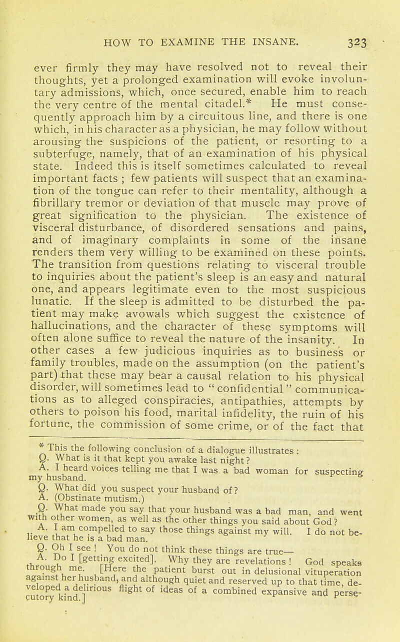 ever firmly they may have resolved not to reveal their thoughts, yet a prolonged examination will evoke involun- tary admissions, which, once secured, enable him to reach the very centre of the mental citadel.* He must conse- quently approach him by a circuitous line, and there is one which, in his character as a physician, he may follow without arousing the suspicions of the patient, or resorting to a subterfuge, namely, that of an examination of his physical state. Indeed this is itself sometimes calculated to reveal important facts ; few patients will suspect that an examina- tion of the tongue can refer to their mentality, although a fibrillary tremor or deviation of that muscle may prove of great signification to the physician. The existence of visceral disturbance, of disordered sensations and pains, and of imaginary complaints in some of the insane renders them very willing to be examined on these points. The transition from questions relating to visceral trouble to inquiries about the patient's sleep is an easy and natural one, and appears legitimate even to the most suspicious lunatic. If the sleep is admitted to be disturbed the pa- tient may make avowals which suggest the existence of hallucinations, and the character of these symptoms will often alone suffice to reveal the nature of the insanity. In other cases a few judicious inquiries as to business or family troubles, made on the assumption (on the patient's part) ihat these may bear a causal relation to his physical disorder, will sometimes lead to  confidential  communica-- tions as to alleged conspiracies, antipathies, attempts by others to poison his food, marital infidelity, the ruin of his fortune, the commission of some crime, or of the fact that This the following conclusion of a dialogue illustrates : Q. What is it that kept you awake last night ? A I heard voices telling me that I was a bad woman for suspectine my husband. * Q. What did you suspect your husband of? A. (Obstinate mutism.) Q. What made you say that your husband was a bad man, and went with other women, as well as the other things you said about God' A. 1 am compelled to say those things against my will. I do not be- lieve that he is a bad man. o j Q. Oh I see ! You do not think these things are true— A. Do I [getting excited]. Why they are revelations ! God speaks through me. [Here the patient burst out in delusional vituperation agamst her husband, and although quiet and reserved up to that time de- ve oped a delirious flight of ideas of a combined expansive and perse-