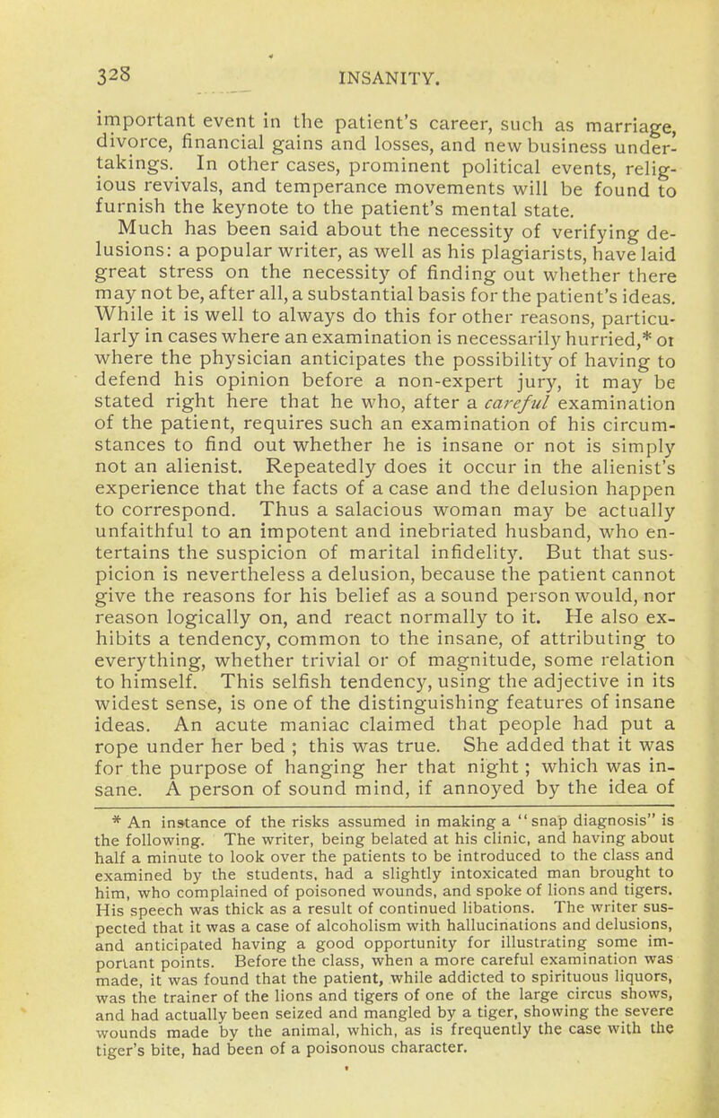 important event in the patient's career, such as marriage, divorce, financial gains and losses, and new business under- takings.^ In other cases, prominent political events, relig- ious revivals, and temperance movements will be found to furnish the keynote to the patient's mental state. Much has been said about the necessity of verifying de- lusions: a popular writer, as vi^ell as his plagiarists, have laid great stress on the necessity of finding out whether there may not be, after all, a substantial basis for the patient's ideas. While it is well to always do this for other reasons, particu- larly in cases where an examination is necessarily hurried,* ot where the physician anticipates the possibility of having to defend his opinion before a non-expert jury, it may be stated right here that he who, after a careful examination of the patient, requires such an examination of his circum- stances to find out whether he is insane or not is simply not an alienist. Repeatedly does it occur in the alienist's experience that the facts of a case and the delusion happen to correspond. Thus a salacious woman may be actually unfaithful to an impotent and inebriated husband, who en- tertains the suspicion of marital infidelity. But that sus- picion is nevertheless a delusion, because the patient cannot give the reasons for his belief as a sound person would, nor reason logically on, and react normally to it. He also ex- hibits a tendency, common to the insane, of attributing to everything, whether trivial or of magnitude, some relation to himself. This selfish tendency, using the adjective in its widest sense, is one of the distinguishing features of insane ideas. An acute maniac claimed that people had put a rope under her bed ; this was true. She added that it was for the purpose of hanging her that night; which was in- sane. A person of sound mind, if annoyed by the idea of * An instance of the risks assumed in making a snap diagnosis is the following. The writer, being belated at his clinic, and having about half a minute to look over the patients to be introduced to the class and examined by the students, had a slightly intoxicated man brought to him, who complained of poisoned wounds, and spoke of lions and tigers. His speech was thick as a result of continued libations. The writer sus- pected that it was a case of alcoholism with hallucinations and delusions, and anticipated having a good opportunity for illustrating some im- portant points. Before the class, when a more careful examination was made, it was found that the patient, while addicted to spirituous liquors, was the trainer of the lions and tigers of one of the large circus shows, and had actually been seized and mangled by a tiger, showing the severe wounds made by the animal, which, as is frequently the case with the tiger's bite, had been of a poisonous character.