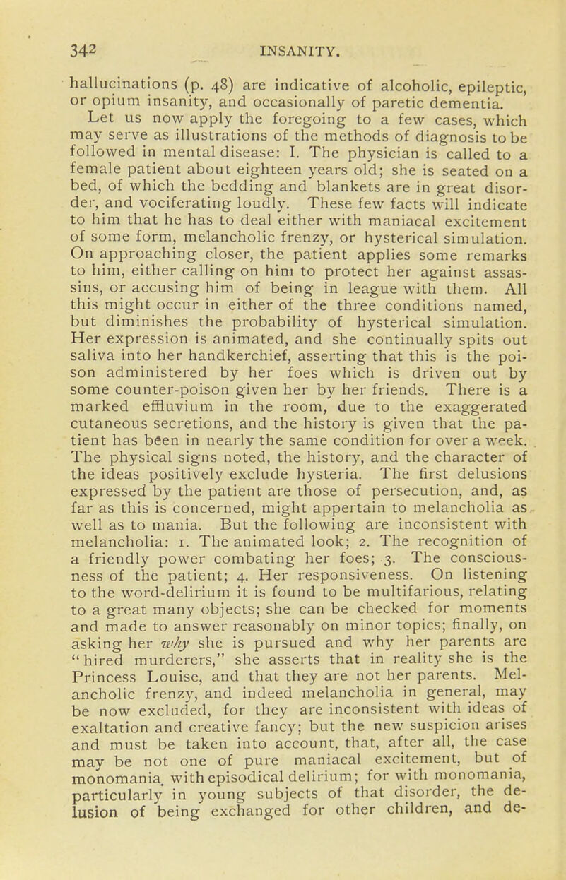 hallucinations (p. 48) are indicative of alcoholic, epileptic, or opium insanity, and occasionally of paretic dementia. Let us now apply the foregoing to a few cases, which may serve as illustrations of the methods of diagnosis to be followed in mental disease: I. The physician is called to a female patient about eighteen years old; she is seated on a bed, of which the bedding and blankets are in great disor- der, and vociferating loudly. These few facts will indicate to him that he has to deal either with maniacal excitement of some form, melancholic frenzy, or hysterical simulation. On approaching closer, the patient applies some remarks to him, either calling on him to protect her against assas- sins, or accusing him of being in league with them. All this might occur in either of the three conditions named, but diminishes the probability of hysterical simulation. Her expression is animated, and she continually spits out saliva into her handkerchief, asserting that this is the poi- son administered by her foes which is driven out by some counter-poison given her by her friends. There is a marked effluvium in the room, due to the exaggerated cutaneous secretions, and the history is given that the pa- tient has been in nearly the same condition for over a week. The physical signs noted, the histor)^, and the character of the ideas positively exclude hysteria. The first delusions expressed by the patient are those of persecution, and, as far as this is concerned, might appertain to melancholia as. well as to mania. But the following are inconsistent with melancholia: i. The animated look; 2. The recognition of a friendly power combating her foes; 3. The conscious- ness of the patient; 4. Her responsiveness. On listening to the word-delirium it is found to be multifarious, relating to a great many objects; she can be checked for moments and made to answer reasonably on minor topics; finally, on asking her why she is pursued and why her parents are  hired murderers, she asserts that in reality she is the Princess Louise, and that they are not her parents. Mel- ancholic frenzy, and indeed melancholia in general, may be now excluded, for they are inconsistent with ideas of exaltation and creative fancy; but the new suspicion arises and must be taken into account, that, after all, the case may be not one of pure maniacal excitement, but of monomania, with episodical delirium; for with monomania, particularly in young subjects of that disorder, the de- lusion of being exchanged for other children, and de-