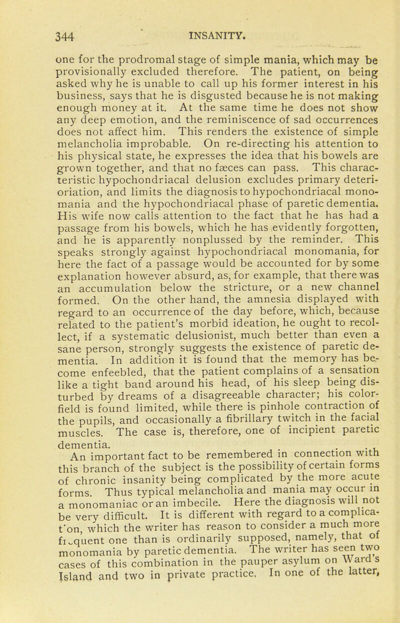 one for the prodromal stage of simple mania, which may be provisionally excluded therefore. The patient, on being asked why he is unable to call up his former interest in his business, says that he is disgusted because he is not making enough money at it. At the same time he does not show any deep emotion, and the reminiscence of sad occurrences does not affect him. This renders the existence of simple melancholia improbable. On re-directing his attention to his physical state, he expresses the idea that his bowels are grown together, and that no faeces can pass. This charac- teristic hypochondriacal delusion excludes primary deteri- oriation, and limits the diagnosis to hypochondriacal mono- mania and the hypochondriacal phase of paretic dementia. His wife now calls attention to the fact that he has had a passage from his bowels, which he has evidently forgotten, and he is apparently nonplussed by the reminder. This speaks strongly against hypochondriacal monomania, for here the fact of a passage would be accounted for by some explanation however absurd, as, for example, that there was an accumulation below the stricture, or a new channel formed. On the other hand, the amnesia displayed with regard to an occurrence of the day before, which, because related to the patient's morbid ideation, he ought to recol- lect, if a systematic delusionist, much better than even a sane person, strongly suggests the existence of paretic de- mentia. In addition it is found that the memory has iDe- come enfeebled, that the patient complains of a sensation like a tight band around his head, of his sleep being dis- turbed by dreams of a disagreeable character; his color- field is found limited, while there is pinhole contraction of the pupils, and occasionally a fibrillary twitch in the facial muscles. The case is, therefore, one of incipient paretic dementia. An important fact to be remembered in connection with this branch of the subject is the possibiHty of certain forms of chronic insanity being complicated by the more acute forms Thus typical melancholia and mania may occur in a monomaniac or an imbecile. Here the diagnosis will not be very difficult. It is different with regard to a complica- t'on, which the writer has reason to consider a much more fi..quent one than is ordinarily supposed, namely, that of monomania by paretic dementia. The writer has seen two cases of this combination in the pauper asylum on Ward s Island and two in private practice. In one of the latter,